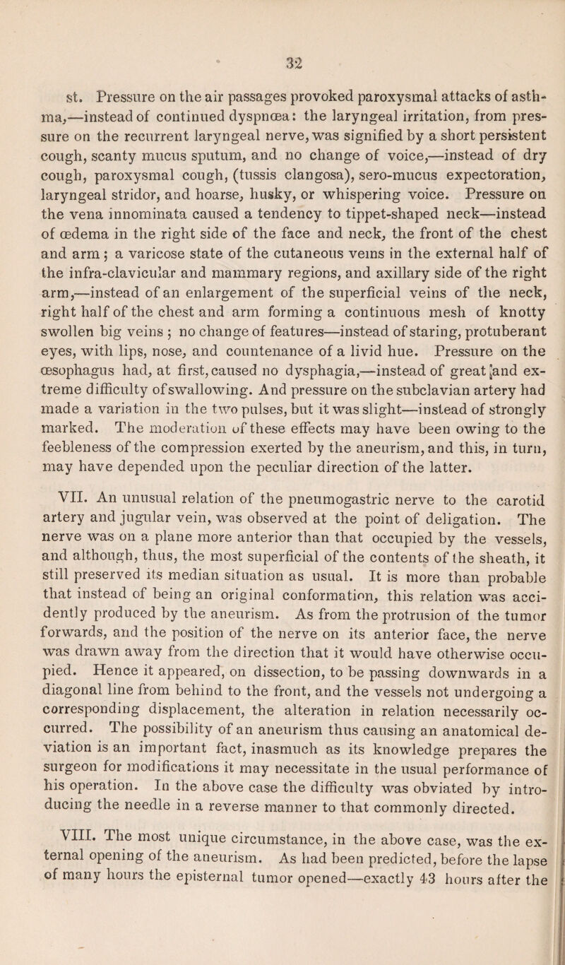 st. Pressure on the air passages provoked paroxysmal attacks of asth¬ ma,—instead of continued dyspnoea: the laryngeal irritation, from pres¬ sure on the recurrent laryngeal nerve, was signified by a short persistent cough, scanty mucus sputum, and no change of voice,—instead of dry cough, paroxysmal cough, (tussis clangosa), sero-mucus expectoration, laryngeal stridor, and hoarse, husky, or whispering voice. Pressure on the vena mnominata caused a tendency to tippet-shaped neck—instead of oedema in the right side of the face and neck, the front of the chest and arm ; a varicose state of the cutaneous veins in the external half of the infra-clavicular and mammary regions, and axillary side of the right arm,—instead of an enlargement of the superficial veins of the neck, right half of the chest and arm forming a continuous mesh of knotty swollen big veins ; no change of features—instead of staring, protuberant eyes, with lips, nose, and countenance of a livid hue. Pressure on the oesophagus had, at first, caused no dysphagia,—instead of great [and ex¬ treme difficulty of swallowing. And pressure on the subclavian artery had made a variation in the two pulses, but it was slight—instead of strongly marked. The moderation of these effects may have been owing to the feebleness of the compression exerted by the aneurism, and this, in turn, may have depended upon the peculiar direction of the latter. VII. An unusual relation of the pneumogastric nerve to the carotid artery and jugular vein, was observed at the point of deligation. The nerve was on a plane more anterior than that occupied by the vessels, and although, thus, the most superficial of the contents of the sheath, it still preserved its median situation as usual. It is more than probable that instead of being an original conformation, this relation was acci¬ dently produced by the aneurism. As from the protrusion of the tumor forwards, and the position of the nerve on its anterior face, the nerve was drawn away from the direction that it would have otherwise occu¬ pied. Hence it appeared, on dissection, to be passing downwards in a diagonal line from behind to the front, and the vessels not undergoing a corresponding displacement, the alteration in relation necessarily oc¬ curred. The possibility of an aneurism thus causing an anatomical de¬ viation is an important fact, inasmuch as its knowledge prepares the surgeon for modifications it may necessitate in the usual performance of his operation. In the above case the difficulty was obviated by intro¬ ducing the needle in a reverse manner to that commonly directed. VIII. The most unique circumstance, in the above case, was the ex¬ ternal opening of the aneurism. As had been predicted, before the lapse of many hours the episternal tumor opened—-exactly 43 hours after the