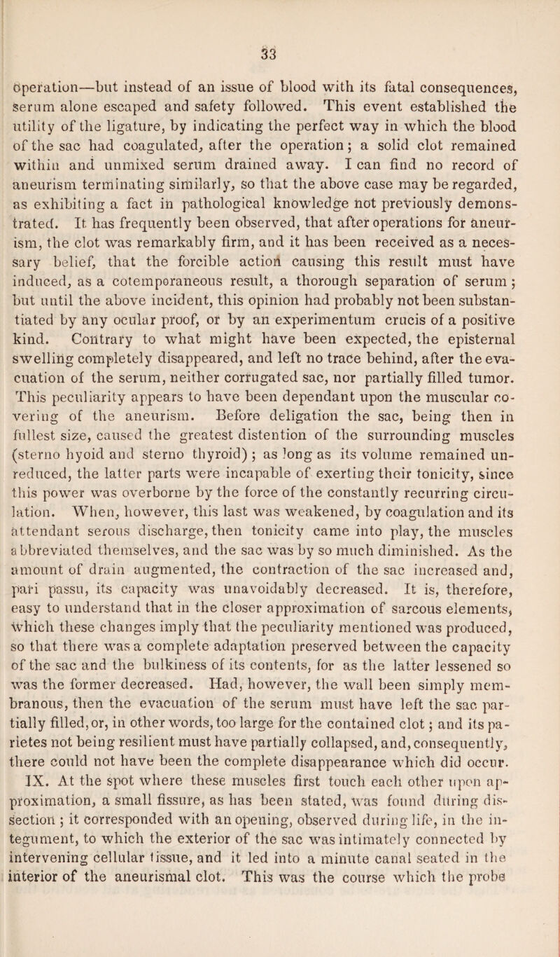 Operation—but instead of an issue of blood with its fatal consequences, serum alone escaped and safety followed. This event established tbe utility of the ligature, by indicating the perfect way in which the blood of the sac had coagulated, after the operation; a solid clot remained within and unmixed serum drained away. I can find no record of aneurism terminating similarly, so that the above case may be regarded, as exhibiting a fact in pathological knowledge not previously demons¬ trated. It has frequently been observed, that after operations for aneur¬ ism, the clot was remarkably firm, and it has been received as a neces¬ sary belief, that the forcible action causing this result must have induced, as a cotemporaneous result, a thorough separation of serum ; but until the above incident, this opinion had probably not been substan¬ tiated by any ocular proof, or by an experimentum crucis of a positive kind. Contrary to what might have been expected, the episternal swelling completely disappeared, and left no trace behind, after the eva¬ cuation of the serum, neither corrugated sac, nor partially filled tumor. This peculiarity appears to have been dependant upon the muscular co¬ vering of the aneurism. Before deligation the sac, being then in fullest, size, caused the greatest distention of the surrounding muscles (sterno hyoid and sterno thyroid) ; as long as its volume remained un¬ reduced, the latter parts were incapable of exerting their tonicity, since this power was overborne by the force of the constantly recurring circu¬ lation. When, however, this last was weakened, by coagulation and its attendant serous discharge, then tonicity came into play, the muscles abbreviated themselves, and the sac was by so much diminished. As the amount of drain augmented, the contraction of the sac increased and, pari passu, its capacity was unavoidably decreased. It is, therefore, easy to understand that in the closer approximation of sarcous elements, which these changes imply that the peculiarity mentioned was produced, so that there was a complete adaptation preserved between the capacity of the sac and the bulkiness of its contents, for as the latter lessened so was the former decreased. Had, however, the wall been simply mem¬ branous, then the evacuation of the serum must have left the sac par¬ tially filled, or, in other words, too large for the contained clot j and its pa- rietes not being resilient must have partially collapsed, and, consequently, there could not have been the complete disappearance which did occur. IX. At the spot where these muscles first touch each other upon ap¬ proximation, a small fissure, as has been stated, was found during dis¬ section ; it corresponded with an opening, observed during life, in the in¬ tegument, to which the exterior of the sac was intimately connected by intervening cellular tissue, and it led into a minute canal seated in the interior of the aneurismal clot. This was the course which the probe