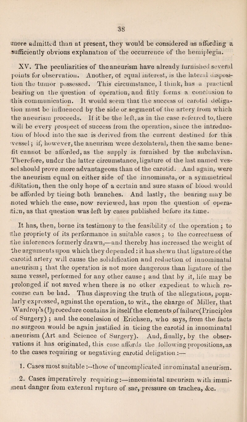 tnt)re admitted than at present, they would be considered as affording a sufficiently obvious explanation of the occurrence of the hemiplegia. XV. The peculiarities of the aneurism have already furnished several points for observation. Another, of equal interest, is the lateral disposi¬ tion the tumor possessed. This circumstance, I think, has a practical bearing on the question of operation, and fitly forms a conclusion to ftliis communication. It would seem that the success oi carotid d©liga¬ tion must be influenced by the side or segment of the artery from which the aneurism proceeds. If it be the left, as in the case referred to, there will be every prospect of success from the operation, since the introduc¬ tion of blood into the sac is derived from the current destined for this ‘vessel; if, however, the aneurism were dexolateral, then the same bene¬ fit cannot be afforded, as the supply is furnished by the subclavian. Therefore, under the latter circumstance, ligature of the last named ves¬ sel should prove more advantageous than of the carotid. And again, were the aneurism equal on either side of the innominata, or a symmetrical -dictation, then the only hope of a certain and sure stasis of blood would be afforded by tieing both branches. And lastly, the bearing may be noted which the case, now reviewed, has upon the question of opera- Pticn, as that question was left by cases published before its time. It has, then, home its testimony to the feasibility of the operation ; to fihe propriety of its performance in suitable cases ; to the correctness of ithe inferences formerly drawn,—and thereby has increased the weight of the arguments upon which they depended : it has shewn that ligature of the .'Carotid artery will cause the solidification and reduction of innominata! aneurism; that the operation is not more dangerous than ligature of the same vessel, performed for any other cause; and that by it, life may be prolonged if not saved when there is no other expedient to which re¬ course can be had. Thus disproving the truth of the allegations, popu¬ larly expressed, against the operation, to wit., the charge of Miller, that Wardrop’s (^procedure contains in itself the elements of fa ilnre( Principles of Surgery) ; and the conclusion of Erichsen, who says, from the facts no surgeon would be again justified in tieing the carotid in innominatal aneurism (Art and Science of Surgery). And, finally, by the obser¬ vations it has originated, this case affords the following propositions, as to the cases requiring or negativing carotid deligation :— 1. Cases most suitable those of uncomplicated innominatal aneurism. 2. Cases imperatively requiring:—innominatal aneurism with immi¬ nent danger from external rupture of sac, pressure o.n trachea, &c.