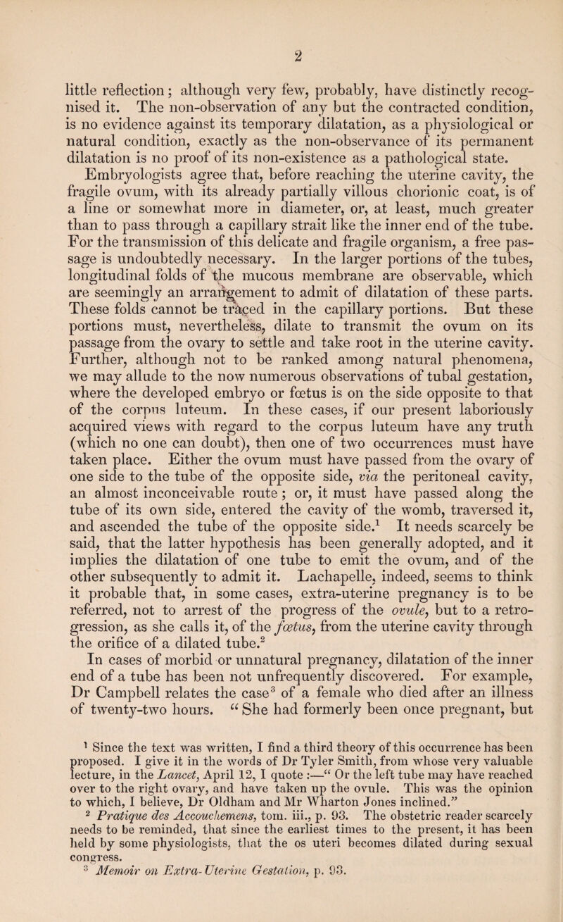 ‘2 little reflection; although very few, probably, have distinctly recog¬ nised it. The non-observation of any but the contracted condition, is no evidence against its temporary dilatation, as a physiological or natural condition, exactly as the non-observance of its permanent dilatation is no proof of its non-existence as a pathological state. Embryologists agree that, before reaching the uterine cavity, the fragile ovum, with its already partially villous chorionic coat, is of a line or somewhat more in diameter, or, at least, much greater than to pass through a capillary strait like the inner end of the tube. For the transmission of this delicate and fragile organism, a free pas¬ sage is undoubtedly necessary. In the larger portions of the tubes, longitudinal folds of the mucous membrane are observable, which are seemingly an arrangement to admit of dilatation of these parts. These folds cannot be traced in the capillary portions. But these portions must, nevertheless, dilate to transmit the ovum on its passage from the ovary to settle and take root in the uterine cavity. Further, although not to be ranked among natural phenomena, we may allude to the now numerous observations of tubal gestation, where the developed embryo or foetus is on the side opposite to that of the corpus luteum. In these cases, if our present laboriously acquired views with regard to the corpus luteum have any truth (which no one can doubt), then one of two occurrences must have taken place. Either the ovum must have passed from the ovary of one side to the tube of the opposite side, via the peritoneal cavity, an almost inconceivable route; or, it must have passed along the tube of its own side, entered the cavity of the womb, traversed it, and ascended the tube of the opposite side.1 It needs scarcely be said, that the latter hypothesis has been generally adopted, and it implies the dilatation of one tube to emit the ovum, and of the other subsequently to admit it. Lachapelle, indeed, seems to think it probable that, in some cases, extra-uterine pregnancy is to be referred, not to arrest of the progress of the ovule, but to a retro¬ gression, as she calls it, of the foetus, from the uterine cavity through the orifice of a dilated tube.2 In cases of morbid or unnatural pregnancy, dilatation of the inner end of a tube has been not unfrequently discovered. For example, Dr Campbell relates the case3 of a female who died after an illness of twenty-two hours. u She had formerly been once pregnant, but 1 Since the text was written, I find a third theory of this occurrence has been proposed. I give it in the words of Dr Tyler Smith, from whose very valuable lecture, in the Lancet, April 12, I quote :—“ Or the left tube may have reached over to the right ovary, and have taken up the ovule. This was the opinion to which, I believe, Dr Oldham and Mr Wharton Jones inclined.” 2 Pratique des Accouchemens, tom. iii., p. 93. The obstetric reader scarcely needs to be reminded, that since the earliest times to the present, it has been held by some physiologists, that the os uteri becomes dilated during sexual congress.