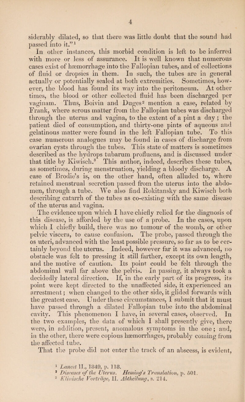 siderably dilated, so that there was little doubt that the sound had passed into it.”1 In other instances, this morbid condition is left to be inferred with more or less of assurance. It is well known that numerous cases exist of haemorrhage into the Fallopian tubes, and of collections of fluid or dropsies in them. In such, the tubes are in general actually or potentially sealed at both extremities. Sometimes, how¬ ever, the blood has found its way into the peritoneum. At other times, the blood or other collected fluid has been discharged per vaginam. Thus, Boivin and Duges2 mention a case, related by Frank, where serous matter from the Fallopian tubes was discharged through the uterus and vagina, to the extent of a pint a day ; the patient died of consumption, and thirty-one pints of aqueous and gelatinous matter were found in the left Fallopian tube. To this case numerous analogues may be found in cases of discharge from ovarian cysts through the tubes. This state of matters is sometimes described as the hydrops tubarum profluens, and is discussed under that title by Kiwisch.3 This author, indeed, describes these tubes, as sometimes, during menstruation, yielding a bloody discharge. A case of Brodie’s is, on the other hand, often alluded to, where retained menstrual secretion passed from the uterus into the abdo¬ men, through a tube. We also find Rokitansky and Kiwisch both describing catarrh of the tubes as co-existing with the same disease of the uterus and vagina. O The evidence upon which I have chiefly relied for the diagnosis of this disease, is afforded by the use of a probe. In the cases, upon which I chiefly build, there was no tumour of the womb, or other pelvic viscera, to cause confusion. The probe, passed through the os uteri, advanced with the least possible pressure, so far as to be cer¬ tainly beyond the uterus. Indeed, however far it was advanced, no obstacle was felt to pressing it still farther, except its own length, and the motive of caution. Its point could be felt through the abdominal wall far above the pelvis. In passing, it always took a decidedly lateral direction. If, in the early part of its progress, its point were kept directed to the unaffected side, it experienced an arrestment; when changed to the other side, it glided forwards with the greatest ease. Under these circumstances, I submit that it must have passed through a dilated Fallopian tube into the abdominal cavity. This phenomenon I have, in several cases, observed. In the two examples, the data of which I shall presently give, there were, in addition, present, anomalous symptoms in the one ; and, in the other, there were copious haemorrhages, probably coming from the affected tube. That the probe did not enter the track of an abscess, is evident, 1 Lancet II., 1849, p. 118. 2 Diseases of the Uterus. Heming’s Translation, p. 501. 8 Klinische Vortrdge. II. Abtheilung, s. 214.