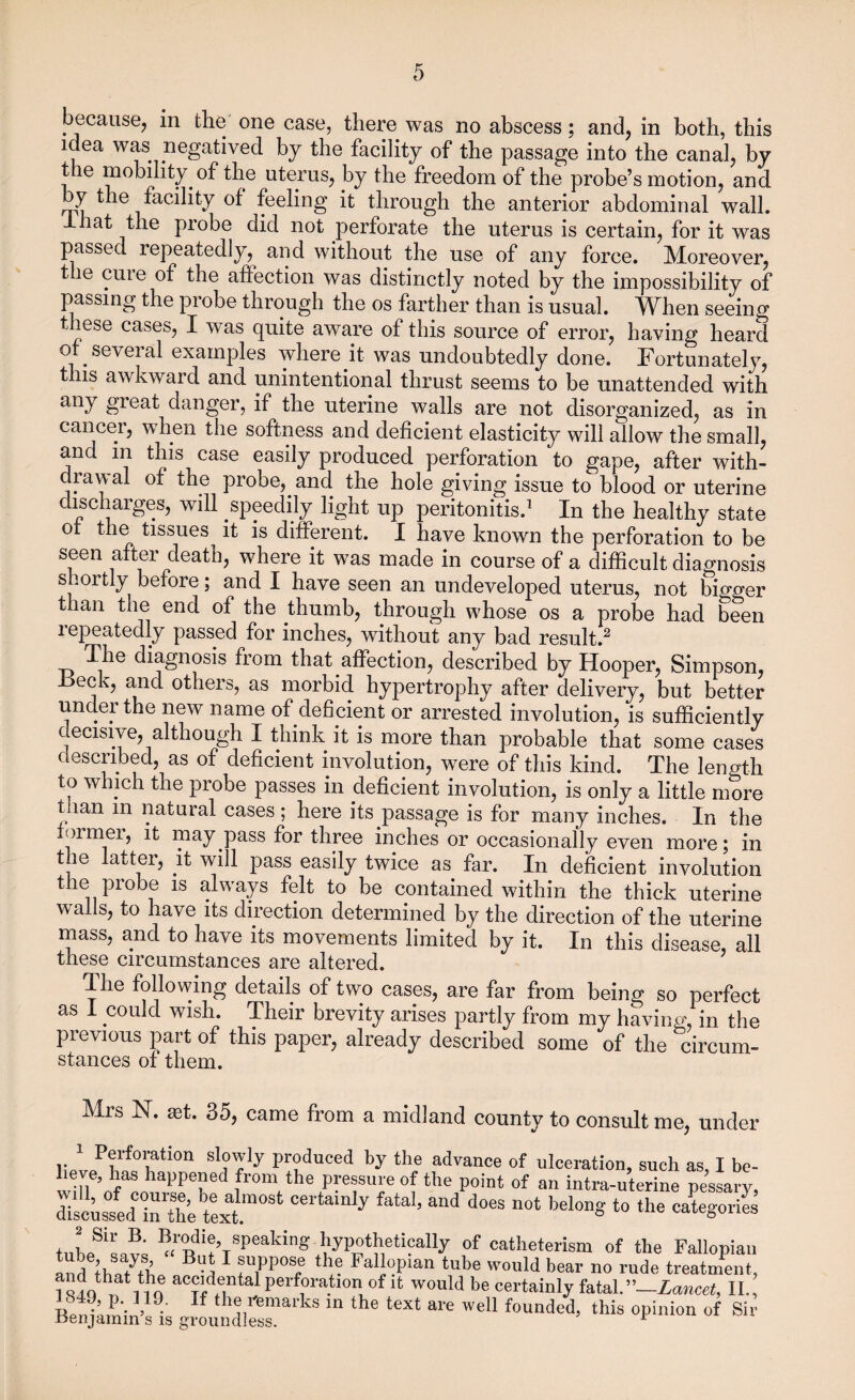 because, in the one case, there was no abscess; and, in both, this idea was negatived by the facility of the passage into the canal, by the mobility of the uterus, by the freedom of the probe’s motion, and by the facility of feeling it through the anterior abdominal wall, lhat the probe did not perforate the uterus is certain, for it was passed repeatedly, and without the use of any force. Moreover, t le cuie of the affection was distinctly noted by the impossibility of passing the probe through the os farther than is usual. When seeing these cases, I was quite aware of this source of error, having heard of several examples where it was undoubtedly done. Fortunately, this awkward and unintentional thrust seems to be unattended with any great danger, if the uterine walls are not disorganized, as in cancer, when the softness and deficient elasticity will allow the small, and m this case easily produced perforation to gape, after with¬ drawal of the probe, and the hole giving issue to blood or uterine discharges, will speedily light up peritonitis.1 In the healthy state ot the tissues it is different. I have known the perforation to be seen after death, where it was made in course of a difficult diagnosis shortly before; and I have seen an undeveloped uterus, not bigger than the end of the thumb, through whose os a probe had been repeatedly passed for inches, without any bad result.2 The diagnosis from that affection, described by Hooper, Simpson, Heck, and others, as morbid hypertrophy after delivery, but better under the new name of deficient or arrested involution, is sufficiently decisive, although I think it is more than probable that some cases described, as of deficient involution, were of this kind. The length to which the probe passes in deficient involution, is only a little more t lan m natural cases ; here its passage is for many inches. In the ormei, it may pass for three inches or occasionally even more; in the latter, it will pass easily twice as far. In deficient involution the probe is always felt to be contained within the thick uterine wails, to have its direction determined by the direction of the uterine mass, and to have its movements limited by it. In this disease, all these circumstances are altered. The following details of two cases, are far from being so perfect as I could wish. Their brevity arises partly from my having, in the previous part of this paper, already described some of the circum¬ stances of them. Mrs N. set. 35, came from a midland county to consult me, under 1 Perforation slowly produced by the advance of ulceration, such as, I be- tmVflhaPPerd .fro“ ^the pressure of the point of an intra-uterine pessary, disc-sed intt’etkt110^ ° ? ^ “d d°6S “0t bel°n= to the «****« JJ** speaking. hypotheticaUy of catheterism of the Fallopian and tho/rb B'd 1 fUiPP°Sc h FaI]PIan tube would bear no rude treatment, and that the accidental perforation of it would be certainly fatal.”—Lancet, II., J 849 p. 119. If the remarks in the text are well founded, this opinion of Sir .Benjamin s is groundless. 1