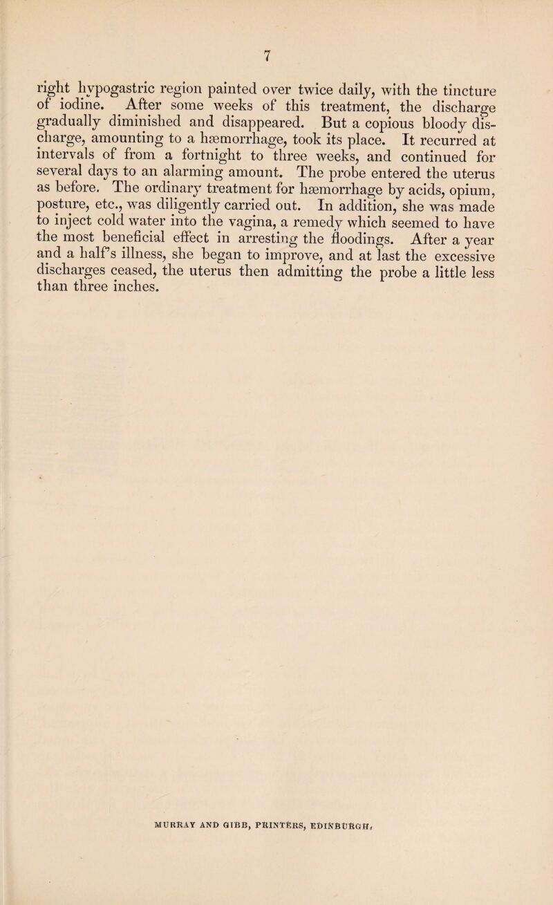 right hypogastric region painted over twice daily, with the tincture of iodine. After some weeks of this treatment, the discharge gradually diminished and disappeared. But a copious bloody dis¬ charge, amounting to a haemorrhage, took its place. It recurred at intervals of from a fortnight to three weeks, and continued for several days to an alarming amount. The probe entered the uterus as before. The ordinary treatment for haemorrhage by acids, opium, posture, etc., was diligently carried out. In addition, she was made to inject cold water into the vagina, a remedy which seemed to have the most beneficial effect in arresting the floodings. After a year and a half’s illness, she began to improve, and at last the excessive discharges ceased, the uterus then admitting the probe a little less than three inches. MURRAY AND GIBB, PRINTERS, EDINBURGH,