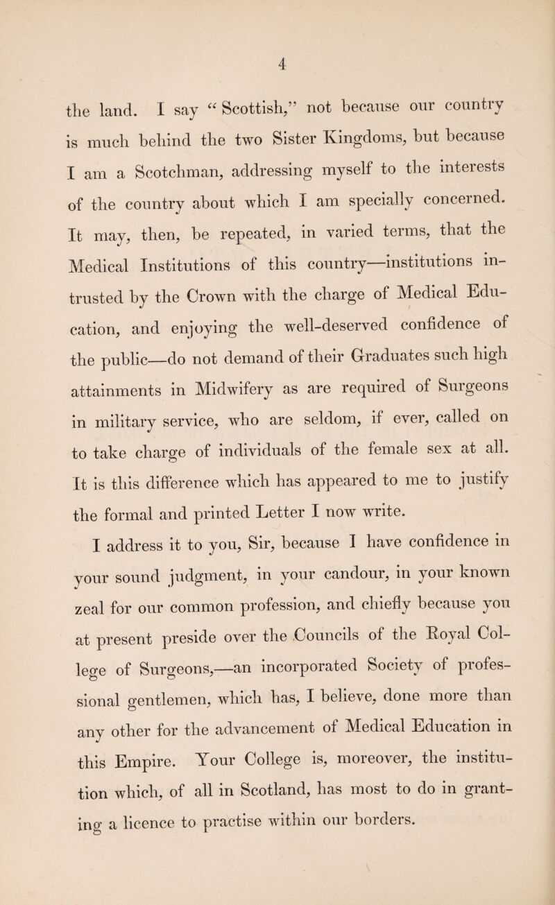 the land. I say Scottish/’ not because our country is much behind the two Sister Kingdoms, hut because I am a Scotchman, addressing myself to the interests of the country about which I am specially concerned. It may, then, be repeated, in varied terms, that the Medical Institutions of this country—institutions in¬ trusted by the Crown with the charge of Medical Edu¬ cation, and enjoying the well-deserved confidence of the public——do not demand of tlieir Glraduates such high attainments in Midwifery as are required of Surgeons in military service, who are seldom, if ever, called on to take charge of individuals of the female sex at all. It is this difference which has appeared to me to justify the formal and printed Letter I now write. I address it to you. Sir, because I have confidence in your sound judgment, in your candour, in your known zeal for our common profession, and chiefly because you at present preside over the Councils of the Koyal Col- lege of Surgeons,—an incorporated Society of profes¬ sional gentlemen, which has, I believe, done more than any other for the advancement of Medical Education in this Empire. Your College is, moreover, the institu¬ tion which, of all in Scotland, has most to do in grant¬ ing a licence to practise within our borders.