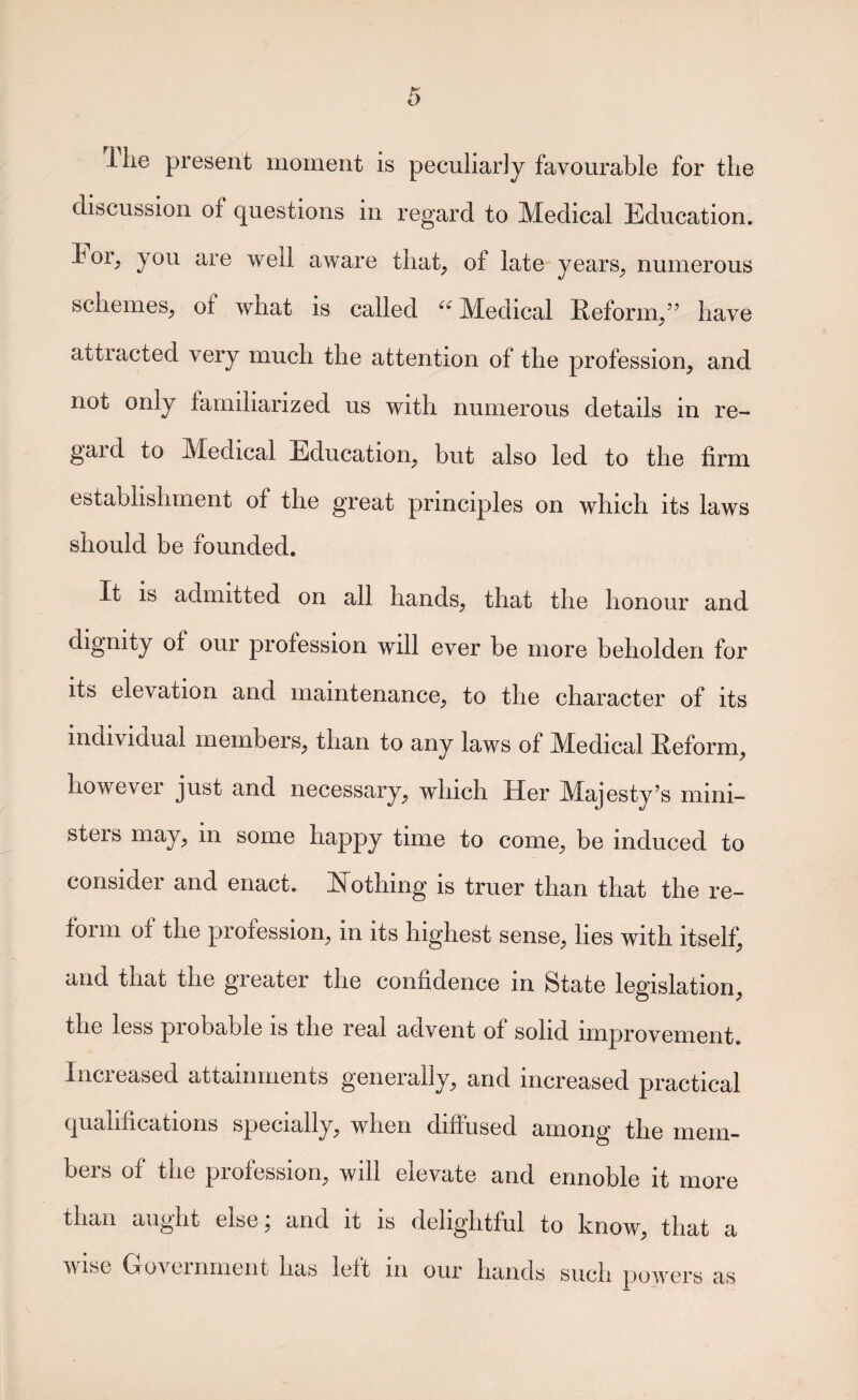 ilie present moment is peculiarly favourable for the discussion of questions in regard to Medical Education, bor^ you are well aware that, of late years, numerous schemes, of what is called Medical Eeform,” have attracted very much the attention of the profession, and not only familiarized us with numerous details in re¬ gal d to Medical Education, but also led to the firm establishment of the great principles on which its laws should be founded. It is admitted on all hands, that the honour and dignity of our profession will ever be more beholden for its elevation and maintenance, to the character of its individual members, than to any laws of Medical Eeform, however just and necessary, which Her Majesty’s mini¬ sters may, in some happy time to come, be induced to consider and enact. ISTothing is truer than that the re¬ form of the profession, in its highest sense, lies with itself, and that the greater the confidence in State legislation, the less probable is the real advent of solid improvement Increased attainments generally, and increased practical qualifications specially, when diffused among the mem¬ bers of the profession, will elevate and ennoble it more than aught else; and it is delightful to know, that a Wise Government has left in our hands such powers as