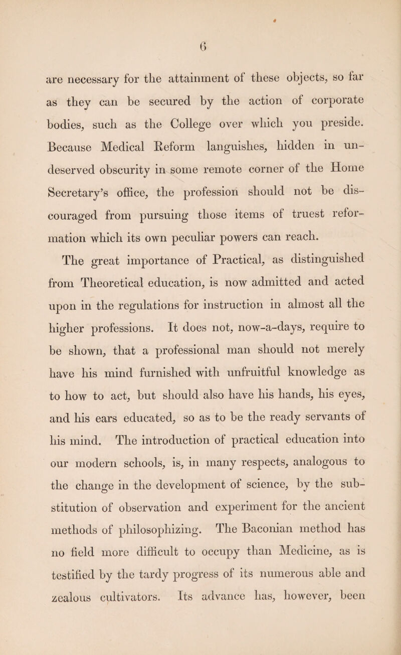 are necessary for the attainment of these objects;, so far as they can be secured by the action of corporate bodies^ such as the College over which you preside. Because Medical Eeform languishes, hidden in un¬ deserved obscurity in some remote corner of the Home Secretary’s office, the profession should not be dis¬ couraged from pursuing those items of truest refor¬ mation which its own peculiar powers can reach. The great importance of Practical, as distinguished from Theoretical education, is now admitted and acted upon in the regulations for instruction in almost all the higher professions. It does not, now-a-days, require to be shown, that a professional man should not merely have his mind furnished with unfruitful knowledge as to how to act, but should also have his hands, his eyes, and his ears educated, so as to be the ready servants of his mind. The introduction of practical education into our modern schools, is, in many respects, analogous to the change in the development of science, by the sub¬ stitution of observation and experiment for the ancient methods of philosophizing. The Baconian method has no field more difficult to occupy than Medicine, as is testified by the tardy progress of its numerous able and zealous cultivators. Its advance has, however, been