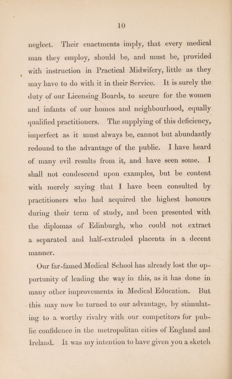 neglect. Their enactments imply, that every medical man they employ, should be, and must be, provided with instruction in Practical Midwifery, little as they may have to do with it in their Service. It is surely the duty of our Licensing Boards, to secure for the women and infants of our homes and neighbourhood, equally qualified practitioners. The supplying of this deficiency, imperfect as it must always be, cannot but abundantly redound to the advantage of the public. I have heard of many evil results from it, and have seen some. I shall not condescend upon examples, but be content with merely saying that I have been consulted by practitioners who had acquired the highest honours during their term of study, and been presented with the diplomas of Edinburgh, who could not extract a separated and half-extruded placenta in a decent manner. Our far-famed Medical School has already lost the op¬ portunity of leading the way in this, as it has done in many other improvements in Medical Education. But this may now be turned to our advantage, by stimulat¬ ing to a worthy rivalry with our competitors for pub¬ lic confidence in the metropolitan cities of England and Ireland. It was my intention to have given you a sketch