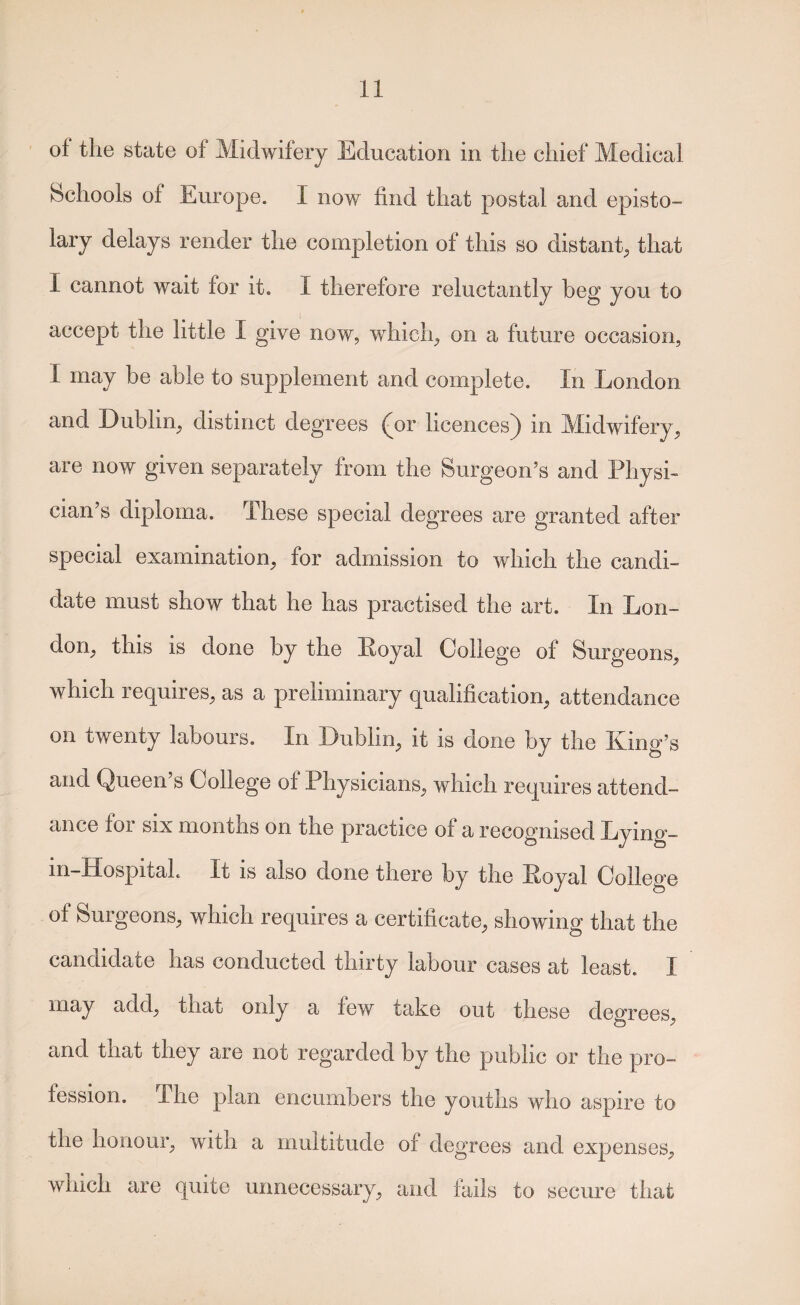 of the state of Midwifery Education in the chief Medical bchools of Europe. I now find that postal and episto¬ lary delays render the completion of this so distant, that I cannot wait for it. I therefore reluctantly beg you to accept the little I give now, which, on a future occasion, I may be able to supplement and complete. In London and Dublin, distinct degrees (jot licences^ in Midwifery, are now given separately from the Surgeon’s and Physi¬ cian’s diploma. These special degrees are granted after special examination, for admission to which the candi¬ date must show that he has practised the art. In Lon¬ don, this is done by the Loyal College of Surgeons, which requires, as a preliminary qualification, attendance on twenty labours. In Dublin, it is done by the King’s and Queen’s College of Physicians, which requires attend¬ ance for SIX months on the practice of a recognised Lyino— in-Hospitah It is also done there by the Loyal College of Surgeons, which requires a certificate, showing that the candidate has conducted thirty labour cases at least. I may add, that only a few take out these degrees, and that they are not regarded by the public or the pro¬ fession. The plan encumbers the youths who aspire to the honour, with a multitude of degrees and expenses, which are quite unnecessary, and Ihils to secure that