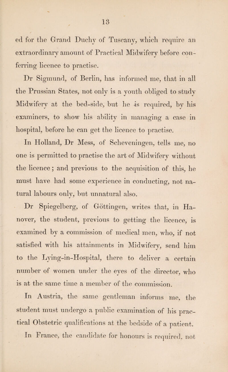 ed for tlie Grand Diicliy of Tuscany, which require an extraordinary amount of Practical Midwifery before con¬ ferring licence to practise. Dr Sigmund, of Berlin, has informed me, that in all the Prussian States, not only is a youth obliged to study Midwifery at the bed-side^ but he is required, by his examiners, to show his ability in managing a case in hospital, before he can get the licence to practise. In Holland, Dr Mess, of Scheveningen^ tells me, no one is permitted to practise the art of Midwifery without the licence; and previous to the acquisition of this, he must have had some experience in conductings not na¬ tural labours only, but unnatural also. Dr Spiegelbergs of GottingeUs writes that, in Ha¬ nover, the student, previous to getting the licence, is examined by a commission of medical mens whos if not satisfied with his attainments in Midwiferys send him to the Lying-in-Hospitals there to deliver a certain number of women under the eyes of the directors who is at the same time a member of the commission. In Austrias the same gentleman informs mOs the student must undergo a public examination of his prac¬ tical Obstetric qualifications at the bedside of a patient. In PrancGs the candidate for honours is required, not