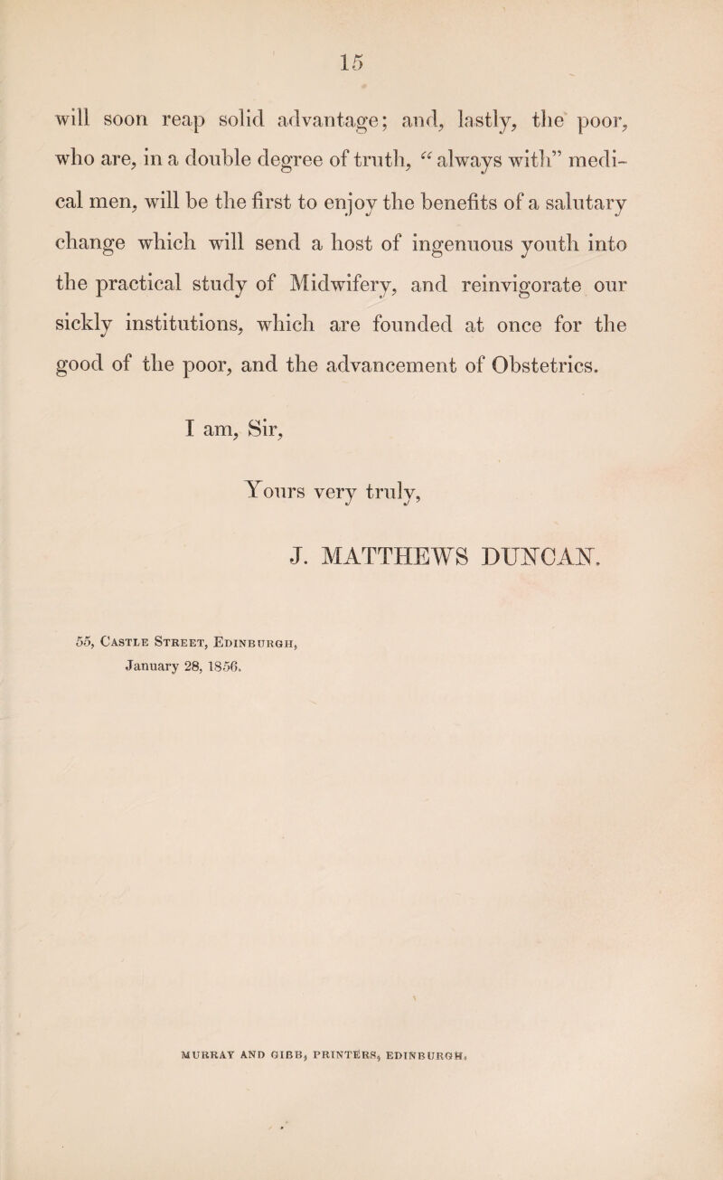 will soon reap solid advantage; and^ lastly, the poor, who are, in a double degree of truth, always with” medi¬ cal men, will be the first to enjoy the benefits of a salutary change which will send a host of ingenuous youth into the practical study of Midwifery, and reinvigorate our sickly institutions, which are founded at once for the good of the poor, and the advancement of Obstetrics. I am. Sir, Yours very truly, J. MATTHEWS DUYCAY. 55, Castle Street, Edinburgh, January 28, 1856. MURRAY AND GIBB, PRINTERS, EDINBURGH,