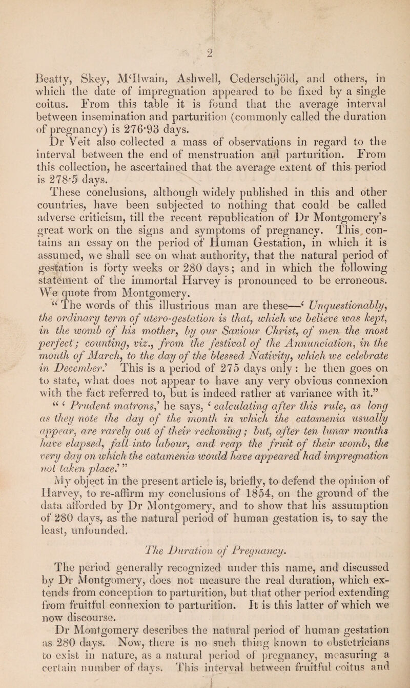 i Beatty, Skey, M^Ilwairi, Asliwell, Cederschjold, and others, in which the date of impregnation appeared to he fixed by a single coitus. From this table it is found that the average interval between insemination and parturition (commonly called the duration of pregnancy) is 276'93 days. Dr Veit also collected a mass of observations in regard to the interval between the end of menstruation and parturition. From this collection, he ascertained that the average extent of this period is 2785 days. These conclusions, although widely published in this and other countries, have been subjected to nothing that could be called adverse criticism, till the recent republicatioii of Dr Montgomery’s great work on the signs and symptoms of pregnancy. This con¬ tains an essay on the period of Human Gestation, in which it is assumed, we shall see on wdiat authority, that the natural period of gestation is forty weeks or 280 days; and in wdiich the followdng statement of the immortal Harvey is pronounced to be erroneous. We quote from Montgomery. The words of this illustrious man are these—^ Unquestionably^ the ordinary term of utero-gestation is that^ which we believe was kept, in the womb of his mother^ by our Saviour Chris^ of men the most perfect; counting^ viz.^ from the festival of the Annunciation, in the month of Alarchj to the day of the blessed Nativity, which we celebrate in December.^ This is a period of 275 days only: he then goes on to state, what does not appear to have any very obvious connexion wuth the fact referred to, but is indeed rather at variance wdth it.” u i matrons^ he says, ^ calculating after this rule, as long as they note the day of the month in which the catamenia usually appear, are rarely out of their reckoning; but, after ten lunar months have elaq)sed, fall into labour, and reap the fruit of their womb, the very day on ivliich the catamenia would have appeared had impregnation 7iot taken placed ” iviy object in the present article is, briefly, to defend the opinion of Harvey, to re-affirm my conclusions of 1854, on the ground of the data afforded by Dr Montgomery, and to show that his assumption of 280 days, as the natural period of human gestation is, to say the least, unfounded. The Duration of Pregnancy. The period generally recognized under this name, and discussed by Dr Montgomery, does not measure the real duration, which ex¬ tends from conception to parturition, but that other period extending from fruitful connexion to parturition. It is this latter of which we now discourse. Dr Montgomery describes the natural period of human gestation as 280 days. Now', there is no such thing knowm to obstetricians to exist in nature, as a natural period of pregnancy, measuring a certain number of days. This interval betw^een fruitful coitus and I