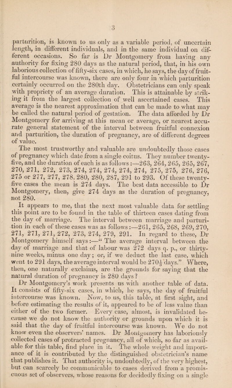 parturition^ is known to us only as a variable period, of uncertain length, in different individuals, and in the same individual on dif* ferent occasions. So far is Dr Montgomery from having any authority for fixing 280 days as the natural period, that, in his own laborious collection of fifty-six cases, in which, he says, the day of fruit¬ ful intercourse was known, there are only four in which parturition certainly occurred on the 280th day. Obstetricians can only speak with propriety of an average duration. This is attainable by strik¬ ing it from the largest collection of well ascertained cases. This average is the nearest approximation that can be made to what may be called the natural period of gestation. The data afforded by Dr Montgomery for arriving at this mean or average, or nearest accu¬ rate general statement of the interval between fruitful connexion and parturition, the duration of pregnancy, are of different degrees of value. The most trustworthy and valuable are undoubtedly those cases of pregnancy which date from a single coitus. They number twenty- five, and the duration of each is as follows :—263, 264, 265, 265, 267, 270, 271, 272, 273, 274, 274, 274, 274, 274, 275, 275, 276, 276, 275 or 277, 277, 278, 280, 280, 287, 291 to 293. Of these twenty- five cases the mean is 274 days. The best data accessible to Dr Montgomery, then, give 274 clays as the duration of pregnancy, not 280. It appears to me, that the next most valuable data for settling this point are to be found in the table of thirteen cases dating from the day of marriage. The interval between marriage and parturi¬ tion in each of these cases was as follows :—261, 265, 268, 269, 270, 271, 271, 271, 272, 273, 274, 279, 291. In regard to these, Dr Montgomery himself says:—The average interval between the day of marriage and that of labour was 272 days q. p., or thirty- nine weeks, minus one day; or, if we deduct the last case, which went to 291 days, the average interval would be 270J days.” Where, then, one naturally exclaims, are the grounds for saying that the natural duration of pregnancy is 280 days ? Dr Montgomery’s work presents us with another table of data. It consists of fifty-six cases, in which, he says, the day of fruitful intercourse was known. Now, to us, this table, at first sight, and before estimating the results of it, appeared to be of less value than either of the two former. Every case, almost, is invalidated be¬ cause we do not know the authority or grounds upon which it is said that the day of fruitful intercourse was known. We do not know even the observers’ names. Dr Montgomery has laboriously collected cases of protracted pregnancy, all of which, so far as avail¬ able for this table, find place in it. The wdiole weight and import¬ ance of it is contributed by the distinguished obstetrician’s name that publishes it. That authority is, undoubtedly, of the very highest, but can scarcely be communicable to cases derived from a promis¬ cuous set of observers, whose reasons for decidedly fixing on a single