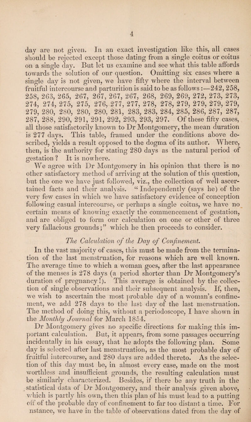 day are not given. In an exact investigation like this, all cases should be rejected except those dating from a single coitus or coitus on a single day. But let us examine and see what this table affords towards the solution of our question. Omitting six cases where a single day is not given, we have fifty where the interval between fruitful intercourse and parturition is said to be as follows:—242, 258, 258, 263, 265, 267, 267, 267, 267, 268, 269, 269, 272, 273, 273, 274, 274, 275, 275, 276, 277, 277, 278, 278, 279, 279, 279, 279, 279, 280, 280, 280, 280, 281, 283, 283, 284, 285, 286, 287, 287, 287, 288, 290, 291, 291, 292, 293, 293, 297. Of these fifty cases, all those satisfactorily known to Dr Montgomery, the mean duration is 277 days. This table, framed under the conditions above de¬ scribed, yields a result opposed to the dogma of its author. Where, then, is the authority for stating 280 days as the natural period of gestation I It is nowhere. We agree with Dr Montgomery in his opinion that there is no other satisfactory method of arriving at the solution of this question, but the one we have just followed, viz,, the collection of well ascer¬ tained facts and their analysis. Independently (says he) of the very few cases in which we have satisfactory evidence of conception following casual intercourse, or perhaps a single coitus, we have no certain means of knowing exactly the commencement of gestation, and are obliged to form our calculation on one or other of three very fallacious grounds; ” which he then proceeds to consider. The Calculation of the Day of Confinement. In the vast majority of cases, this must be made from the termina¬ tion of the last menstruation, for reasons which are well known. The average time to which a woman goes, after the last appearance of the menses is 278 days (a period shorter than Dr Montgomery’s duration of pregnancy!). This average is obtained by the collec¬ tion of single observations and their subsequent analysis. If, then, we wish to ascertain the most probable day of a woman’s confine¬ ment, we add 278 days to the last day of the last menstruation. The method of doing this, without a periodoscope, I have shown in the Mo7itMy Journal for March 1854. Dr Montgomery gives no specific directions for making this im¬ portant calculation. But, it appears, from some passages occurring incidentally in his essay, that he adopts the following plan. Some day is selected after last menstruation, as the most probable day of fruitful intercourse, and 280 days are added thereto. As the selec¬ tion of this day must be, in almost every case, made on the most wortliless and insufficient grounds, the resulting calculation must be similarly characterized. Besides, if there be any truth in the statistical data of Dr Montgomery, and their analysis given above, which is partly his own, then this plan of his must lead to a putting off of the probable day of confinement to far too distant a time. For nstance, we have in the table of observations dated from the day of