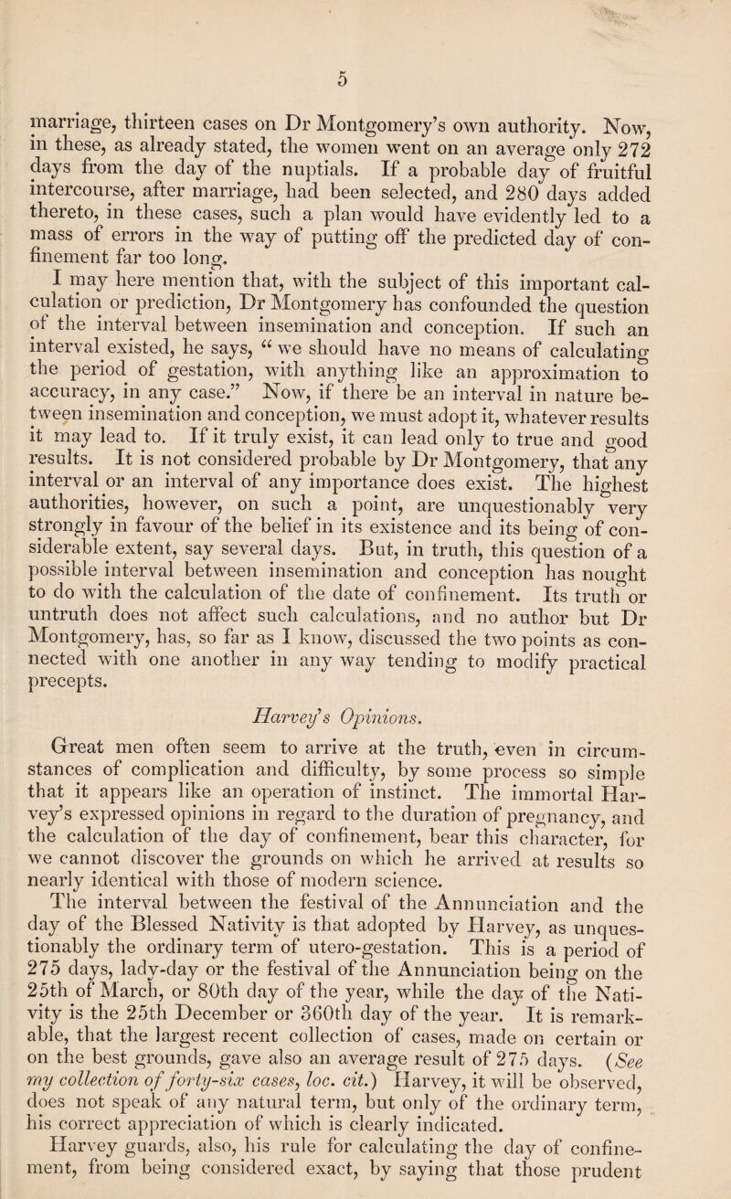 marriage^ thirteen cases on Dr Montgomery’s own authority. Now, in these, as already stated, the women went on an average only 272 days from the day of the nuptials. If a probable day of fruitful intercourse, after marriage, had been selected, and 280 days added thereto, in these cases, such a plan would have evidently led to a mass of errors in the way of putting off the predicted day of con¬ finement far too long. I may here mention that, with the subject of this important cal¬ culation or prediction. Dr Montgomery has confounded the question of the interval between insemination and conception. If such an interval existed, he says, we should have no means of calculating the period of gestation, with anything like an approximation to accuracy, in any case.” Now, if there be an interval in nature be¬ tween insemination and conception, we must adopt it, whatever results it may lead to. If it truly exist, it can lead only to true and good results. It is not considered probable by Dr Montgomery, that any interval or an interval of any importance does exik. The highest authorities, however, on such a point, are unquestionably very strongly in favour of the belief in its existence and its being of con¬ siderable extent, say several days. But, in truth, this question of a possible interval between insemination and conception has nought to do with the calculation of the date of confinement. Its truth or untruth does not affect such calculations, and no author but Dr Montgomery, has, so far as I know, discussed the two points as con¬ nected with one another in any way tending to modify practical precepts. Harvey’8 Opinions. Great men often seem to arrive at the truth, even in circum¬ stances of complication and difficulty, by some process so simple that it appears like an operation of instinct. The immortal Har¬ vey’s expressed opinions in regard to the duration of pregnancy, and the calculation of the day of confinement, bear this character, for we cannot discover the grounds on which he arrived at results so nearly identical with those of modern science. The interval between the festival of the Annunciation and the day of the Blessed Nativity is that adopted by Harvey, as unques¬ tionably the ordinary term of utero-gestation. This is a period of 275 days, lady-day or the festival of the Annunciation being on the 25th of March, or 80th day of the year, while the day of the Nati¬ vity is the 25th December or 360th day of the year. It is remark¬ able, that the largest recent collection of cases, made on certain or on the best grounds, gave also an average result of 275 days. {See my collection of forty-six cases^ loc. cit.) Harvey, it will be observed, does not speak of any natural term, but only of the ordinary term, his correct appreciation of which is clearly indicated. Harvey guards, also, his rule for calculating the day of confine¬ ment, from being considered exact, by saying that those prudent