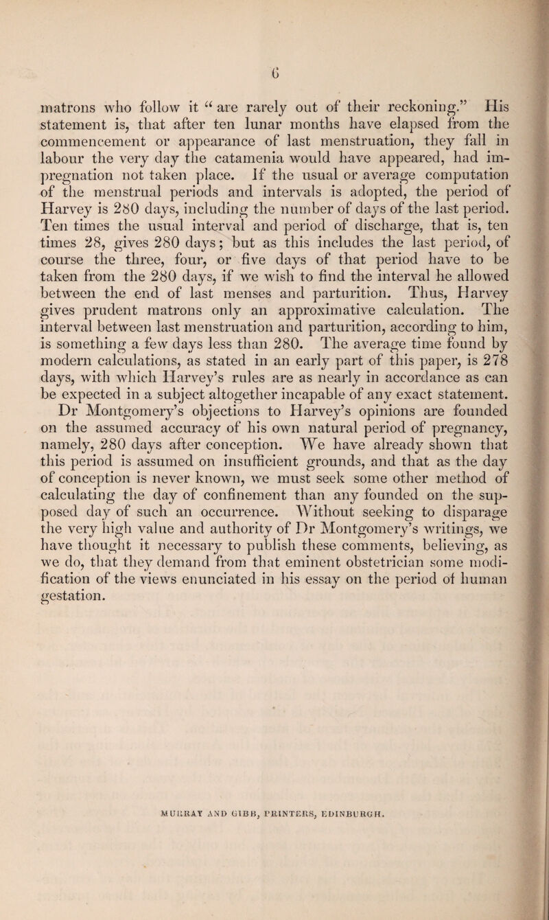 G matrons who follow it are rarely out of their reckoning.” His statement is, that after ten lunar months have elapsed from the commencement or appearance of last menstruation, they fall in labour the very clay the catamenia would have appeared, had im¬ pregnation not taken place. If the usual or average computation of the menstrual periods and intervals is adopted, the period of Harvey is 280 days, including the number of days of the last period. Ten times the usual interval and period of discharge, that is, ten times 28, gives 280 days; but as this includes the last period, of course the three, four, or five days of that period have to be taken from the 280 days, if we wish to find the interval he allowed between the end of last menses and parturition. Thus, Harvey gives prudent matrons only an approximative calculation. The interval between last menstruation and parturition, according to him, is something a few days less than 280. The average time found by modern calculations, as stated in an early part of this paper, is 278 days, with which Harvey’s rules are as nearly in accordance as can be expected in a subject altogether incapable of any exact statement. Dr Montgomery’s objections to Harvey’s opinions are founded on the assumed accuracy of his own natural period of pregnancy, namely, 280 days after conception. We have already shown that this period is assumed on insufficient grounds, and that as the day of conception is never known, we must seek some other method of calculating the day of confinement than any founded on the sup¬ posed day of such an occurrence. Without seeking to disparage the very high value and authority of Dr Montgomery’s writings, we have thought it necessary to publish these comments, believing, as we do, that they demand from that eminent obstetrician some modi¬ fication of the views enunciated in his essay on the period of human gestation. MUllRAT AND GIBB, rillNTElIS, EDINBURGH.