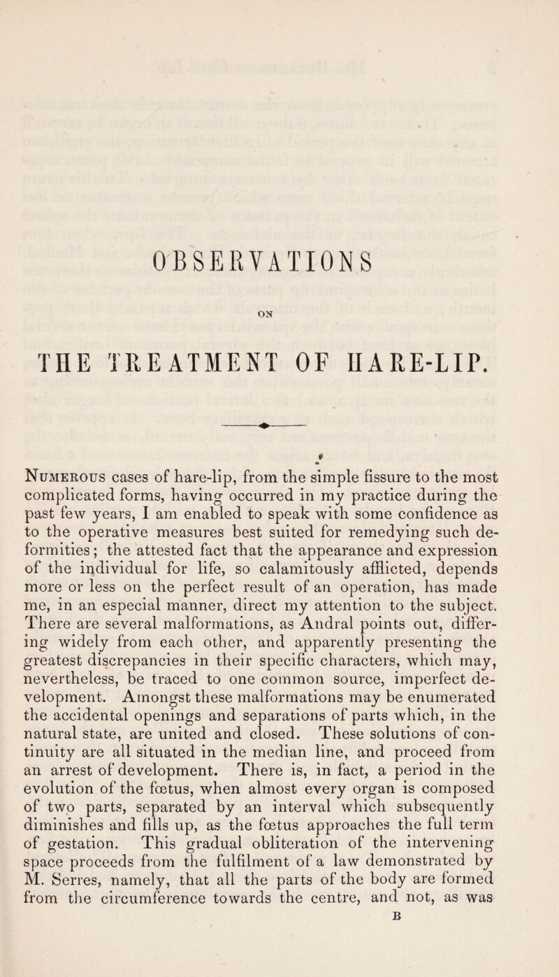 ON THE TREATMENT OF HARE-LIP. Numerous cases of hare-lip, from the simple fissure to the most complicated forms, having occurred in my practice during the past few years, I am enabled to speak with some confidence as to the operative measures best suited for remedying such de¬ formities; the attested fact that the appearance and expression of the individual for life, so calamitously afflicted, depends more or less on the perfect result of an operation, has made me, in an especial manner, direct my attention to the subject. There are several malformations, as Andral points out, differ¬ ing widely from each other, and apparently presenting the greatest discrepancies in their specific characters, which may, nevertheless, be traced to one common source, imperfect de¬ velopment. Amongst these malformations may be enumerated the accidental openings and separations of parts which, in the natural state, are united and closed. These solutions of con¬ tinuity are all situated in the median line, and proceed from an arrest of development. There is, in fact, a period in the evolution of the foetus, when almost every organ is composed of two parts, separated by an interval which subsequently diminishes and fills up, as the foetus approaches the full term of gestation. This gradual obliteration of the intervening space proceeds from the fulfilment of a law demonstrated by M. Serres, namely, that all the parts of the body are formed from the circumference towards the centre, and not, as was B