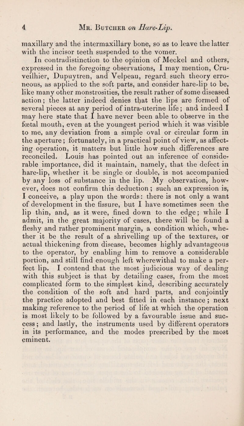 maxillary and the intermaxillary bone, so as to leave the latter with the incisor teeth suspended to the vomer. In contradistinction to the opinion of Meckel and others, expressed in the foregoing observations, I may mention, Cru- veilhier, Dupuytren, and Velpeau, regard such theory erro¬ neous, as applied to the soft parts, and consider hare-lip to be, like many other monstrosities, the result rather of some diseased action; the latter indeed denies that the lips are formed of several pieces at any period of intra-uterine life; and indeed I may here state that I have never been able to observe in the foetal mouth, even at the youngest period which it was visible to me, any deviation from a simple oval or circular form in the aperture ; fortunately, in a practical point of view, as affect- ing operation, it matters but little how such differences are reconciled. Louis has pointed out an inference of conside¬ rable importance, did it maintain, namely, that the defect in hare-lip, whether it be single or double, is not accompanied by any loss of substance in the lip. My observation, how¬ ever, does not confirm this deduction; such an expression is, I conceive, a play upon the words: there is not only a want of development in the fissure, but I have sometimes seen the lip thin, and, as it were, fined down to the edge; while I admit, in the great majority of cases, there will be found a fleshy and rather prominent margin, a condition which, whe¬ ther it be the result of a shrivelling up of the textures, or actual thickening from disease, becomes highly advantageous to the operator, by enabling him to remove a considerable portion, and still find enough left wherewithal to make a per¬ fect lip. I contend that the most judicious way of dealing with this subject is that by detailing cases, from the most complicated form to the simplest kind, describing accurately the condition of the soft and hard parts, and conjointly the practice adopted and best fitted in each instance ; next making reference to the period of life at which the operation is most likely to be followed by a favourable issue and suc¬ cess ; and lastly, the instruments used by different operators in its performance, and the modes prescribed by the most eminent.