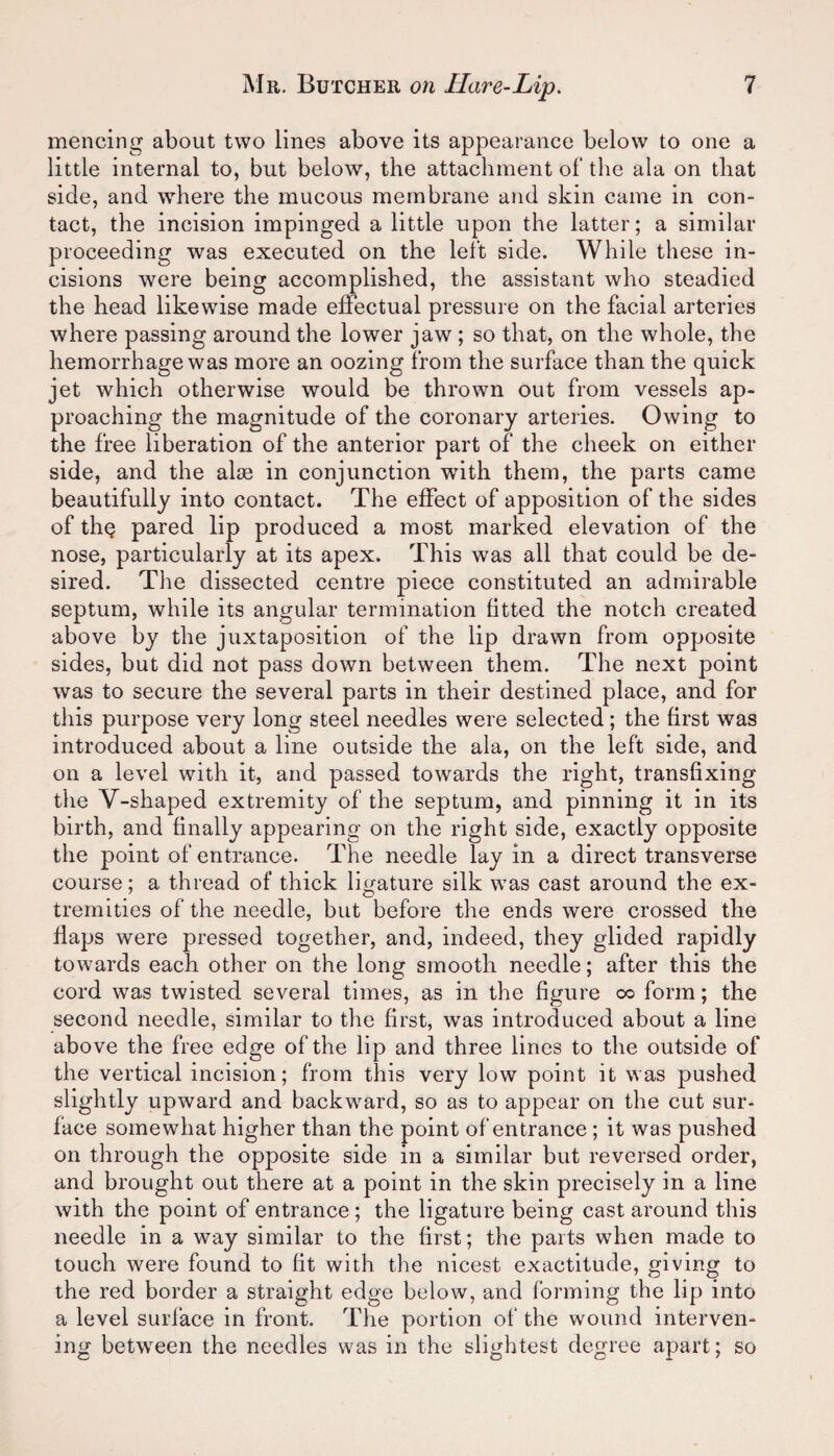 mencing about two lines above its appearance below to one a little internal to, but below, the attachment of the ala on that side, and where the mucous membrane and skin came in con¬ tact, the incision impinged a little upon the latter; a similar proceeding was executed on the left side. While these in¬ cisions were being accomplished, the assistant who steadied the head likewise made effectual pressure on the facial arteries where passing around the lower jaw ; so that, on the whole, the hemorrhage was more an oozing from the surface than the quick jet which otherwise would be thrown out from vessels ap¬ proaching the magnitude of the coronary arteries. Owing to the free liberation of the anterior part of the cheek on either side, and the alse in conjunction with them, the parts came beautifully into contact. The effect of apposition of the sides of tin? pared lip produced a most marked elevation of the nose, particularly at its apex. This was all that could be de¬ sired. The dissected centre piece constituted an admirable septum, while its angular termination fitted the notch created above by the juxtaposition of the lip drawn from opposite sides, but did not pass down between them. The next point was to secure the several parts in their destined place, and for this purpose very long steel needles were selected ; the first was introduced about a line outside the ala, on the left side, and on a level with it, and passed towards the right, transfixing the Y-shaped extremity of the septum, and pinning it in its birth, and finally appearing on the right side, exactly opposite the point of entrance. The needle lay in a direct transverse course; a thread of thick ligature silk was cast around the ex¬ tremities of the needle, but before the ends were crossed the flaps were pressed together, and, indeed, they glided rapidly towards each other on the long smooth needle; after this the cord was twisted several times, as in the figure oo form; the second needle, similar to the first, was introduced about a line above the free edge of the lip and three lines to the outside of the vertical incision; from this very low point it was pushed slightly upward and backward, so as to appear on the cut sur¬ face somewhat higher than the point of entrance ; it was pushed on through the opposite side in a similar but reversed order, and brought out there at a point in the skin precisely in a line with the point of entrance ; the ligature being cast around this needle in a way similar to the first; the parts when made to touch were found to fit with the nicest exactitude, giving to the red border a straight edge below, and forming the lip into a level surface in front. The portion of the wound interven¬ ing between the needles was in the slightest degree apart; so