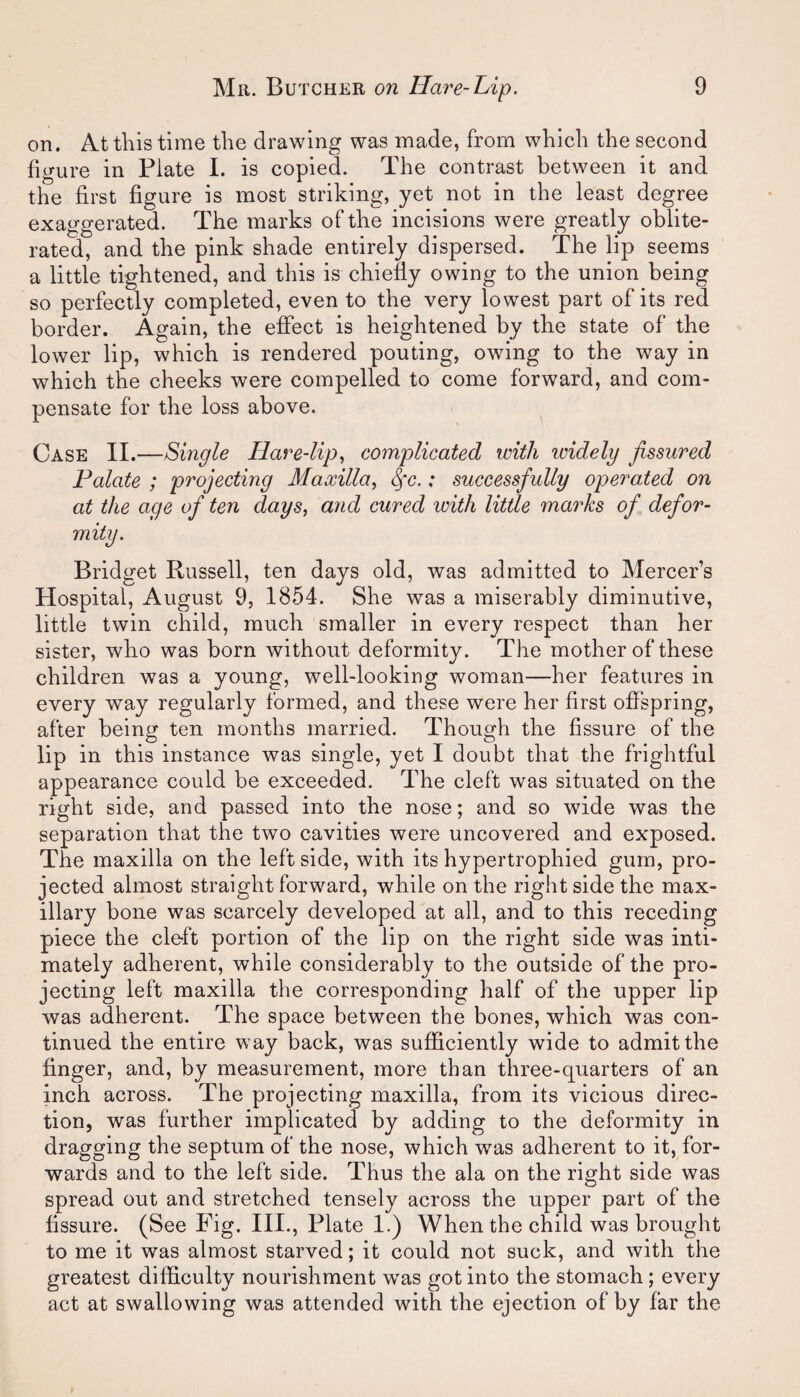 on. At this time the drawing was made, from which the second figure in Plate I. is copied. The contrast between it and the first figure is most striking, yet not in the least degree exaggerated. The marks of the incisions were greatly oblite¬ rated, and the pink shade entirely dispersed. The lip seems a little tightened, and this is chiefly owing to the union being so perfectly completed, even to the very lowest part of its red border. Again, the effect is heightened by the state of the lower lip, which is rendered pouting, owing to the way in which the cheeks were compelled to come forward, and com¬ pensate for the loss above. Case II.—Single Hare-lip, complicated with icidely fissured Palate ; projecting Maxilla, fc.: successfully operated on at the age of ten days, and cured with little marks of defor¬ mity. Bridget Russell, ten days old, was admitted to Mercer’s Hospital, August 9, 1854. She was a miserably diminutive, little twin child, much smaller in every respect than her sister, who was born without deformity. The mother of these children was a young, well-looking woman—her features in every way regularly formed, and these were her first offspring, after being ten months married. Though the fissure of the lip in this instance was single, yet I doubt that the frightful appearance could be exceeded. The cleft was situated on the right side, and passed into the nose; and so wide was the separation that the two cavities were uncovered and exposed. The maxilla on the left side, with its hypertrophied gum, pro¬ jected almost straight forward, while on the right side the max¬ illary bone was scarcely developed at all, and to this receding piece the cleft portion of the lip on the right side was inti¬ mately adherent, while considerably to the outside of the pro¬ jecting left maxilla the corresponding half of the upper lip was adherent. The space between the bones, which was con¬ tinued the entire way back, was sufficiently wide to admit the finger, and, by measurement, more than three-quarters of an inch across. The projecting maxilla, from its vicious direc¬ tion, was further implicated by adding to the deformity in dragging the septum of the nose, which was adherent to it, for¬ wards and to the left side. Thus the ala on the right side was spread out and stretched tensely across the upper part of the fissure. (See Fig. III., Plate 1.) When the child was brought to me it was almost starved; it could not suck, and with the greatest difficulty nourishment was got into the stomach ; every act at swallowing was attended with the ejection of by far the
