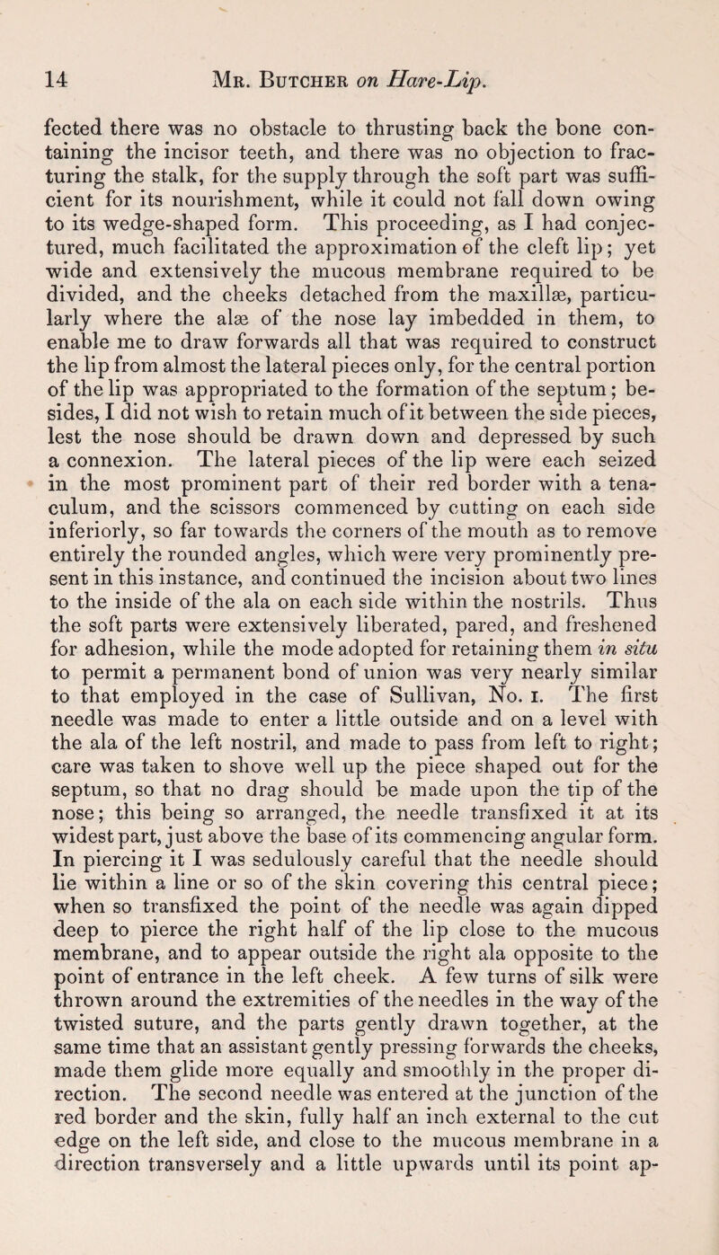 fected there was no obstacle to thrusting back the bone con¬ taining the incisor teeth, and there was no objection to frac¬ turing the stalk, for the supply through the soft part was suffi¬ cient for its nourishment, while it could not fall down owing to its wedge-shaped form. This proceeding, as I had conjec¬ tured, much facilitated the approximation of the cleft lip; yet wide and extensively the mucous membrane required to be divided, and the cheeks detached from the maxillae, particu¬ larly where the alas of the nose lay imbedded in them, to enable me to draw forwards all that was required to construct the lip from almost the lateral pieces only, for the central portion of the lip was appropriated to the formation of the septum ; be¬ sides, I did not wish to retain much of it between the side pieces, lest the nose should be drawn down and depressed by such a connexion. The lateral pieces of the lip were each seized in the most prominent part of their red border with a tena¬ culum, and the scissors commenced by cutting on each side inferiorly, so far towards the corners of the mouth as to remove entirely the rounded angles, which were very prominently pre¬ sent in this instance, and continued the incision about tw o lines to the inside of the ala on each side within the nostrils. Thus the soft parts were extensively liberated, pared, and freshened for adhesion, while the mode adopted for retaining them in situ to permit a permanent bond of union was very nearly similar to that employed in the case of Sullivan, No. I. The first needle was made to enter a little outside and on a level with the ala of the left nostril, and made to pass from left to right; care was taken to shove well up the piece shaped out for the septum, so that no drag should be made upon the tip of the nose; this being so arranged, the needle transfixed it at its widest part, just above the base of its commencing angular form. In piercing it I was sedulously careful that the needle should lie within a line or so of the skin covering this central piece; when so transfixed the point of the needle was again dipped deep to pierce the right half of the lip close to the mucous membrane, and to appear outside the right ala opposite to the point of entrance in the left cheek. A few turns of silk were thrown around the extremities of the needles in the way of the twisted suture, and the parts gently drawn together, at the same time that an assistant gently pressing forwards the cheeks, made them glide more equally and smoothly in the proper di¬ rection. The second needle was entered at the junction of the red border and the skin, fully half an inch external to the cut edge on the left side, and close to the mucous membrane in a direction transversely and a little upwards until its point ap-