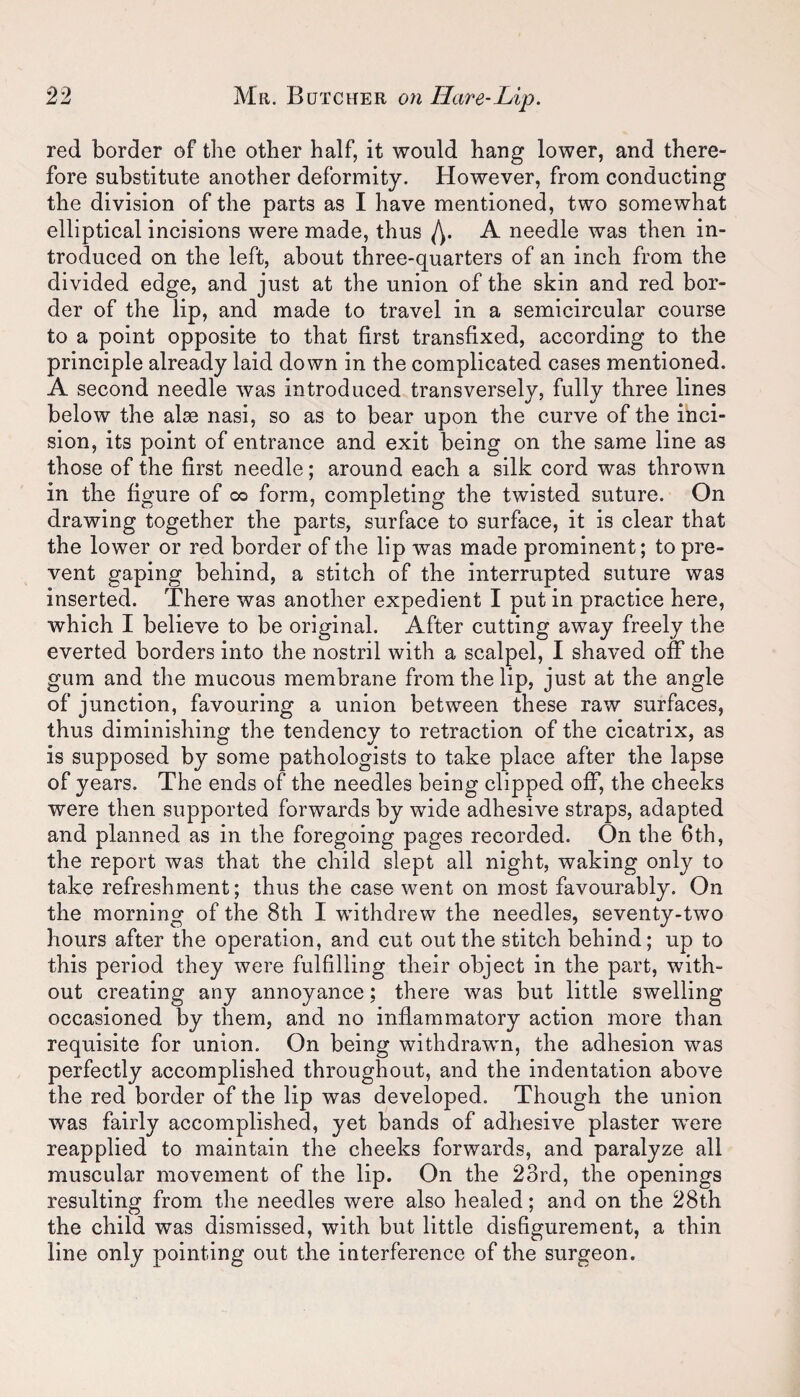 red border of the other half, it would hang lower, and there¬ fore substitute another deformity. However, from conducting the division of the parts as I have mentioned, two somewhat elliptical incisions were made, thus A needle was then in¬ troduced on the left, about three-quarters of an inch from the divided edge, and just at the union of the skin and red bor¬ der of the lip, and made to travel in a semicircular course to a point opposite to that first transfixed, according to the principle already laid down in the complicated cases mentioned. A second needle was introduced transversely, fully three lines below the alae nasi, so as to bear upon the curve of the inci¬ sion, its point of entrance and exit being on the same line as those of the first needle; around each a silk cord was thrown in the figure of co form, completing the twisted suture. On drawing together the parts, surface to surface, it is clear that the lower or red border of the lip was made prominent; to pre¬ vent gaping behind, a stitch of the interrupted suture was inserted. There was another expedient I put in practice here, which I believe to be original. After cutting away freely the everted borders into the nostril with a scalpel, I shaved off the gum and the mucous membrane from the lip, just at the angle of junction, favouring a union between these raw surfaces, thus diminishing the tendency to retraction of the cicatrix, as is supposed by some pathologists to take place after the lapse of years. The ends of the needles being clipped off, the cheeks were then supported forwards by wide adhesive straps, adapted and planned as in the foregoing pages recorded. On the 6th, the report was that the child slept all night, waking only to take refreshment; thus the case went on most favourably. On the morning of the 8th I withdrew the needles, seventy-two hours after the operation, and cut out the stitch behind; up to this period they were fulfilling their object in the part, with¬ out creating any annoyance; there was but little swelling occasioned by them, and no inflammatory action more than requisite for union. On being withdrawn, the adhesion was perfectly accomplished throughout, and the indentation above the red border of the lip was developed. Though the union was fairly accomplished, yet bands of adhesive plaster were reapplied to maintain the cheeks forwards, and paralyze all muscular movement of the lip. On the 23rd, the openings resulting from the needles were also healed; and on the 28th the child was dismissed, with but little disfigurement, a thin line only pointing out the interference of the surgeon.
