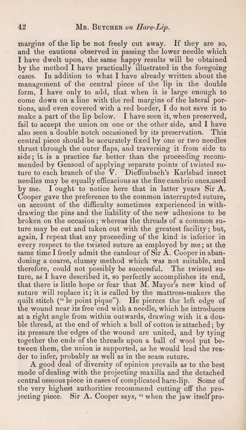 margins of the lip be not freely cut away. If they are so, and the cautions observed in passing the lower needle which I have dwelt upon, the same happy results will be obtained by the method I have practically illustrated in the foregoing cases. In addition to what I have already written about the management of the central piece of the lip in the double form, I have only to add, that when it is large enough to come down on a line with the red margins of the lateral por¬ tions, and even covered with a red border, I do not save it to make a part of the lip below. I have seen it, when preserved, fail to accept the union on one or the other side, and 1 have also seen a double notch occasioned by its preservation. This central piece should be accurately fixed by one or two needles thrust through the outer flaps, and traversing it from side to side; it is a practice far better than the proceeding recom¬ mended by Gensoul of applying separate points of twisted su¬ ture to each branch of the V. DiefFenbach’s Karlsbad insect needles may be equally efficacious as the fine cambric onesaused by me. I ought to notice here that in latter years Sir A. Cooper gave the preference to the common interrupted suture, on account of the difficulty sometimes experienced in with¬ drawing the pins and the liability of the new adhesions to be broken on the occasion; whereas the threads of a common su¬ ture may be cut and taken out with the greatest facility; but, again, I repeat that any proceeding of the kind is inferior in every respect to the twisted suture as employed by me; at the same time I freely admit the candour of Sir A. Cooper in aban¬ doning a coarse, clumsy method which was not suitable, and therefore, could not possibly be successful. The twisted su¬ ture, as I have described it, so perfectly accomplishes its end, that there is little hope or fear that M. Mayor’s new kind of suture will replace it; it is called by the mattress-makers the quilt stitch (“ le point pique”). He pierces the left edge of the wound near its free end with a needle, which he introduces at a right angle from within outwards, drawing with it a dou¬ ble thread, at the end of which a ball of cotton is attached; by its pressure the edges of the wound are united, and by tying together the ends of the threads upon a ball of wool put be¬ tween them, the union is supported, as he would lead the rea¬ der to infer, probably as well as in the seam suture. A good deal of diversity of opinion prevails as to the best mode of dealing with the projecting maxilla and the detached central osseous piece in cases of complicated hare-lip. Some of the very highest authorities recommend cutting off the pro¬ jecting piece. Sir A. Cooper says, “ when the jaw itself pro-