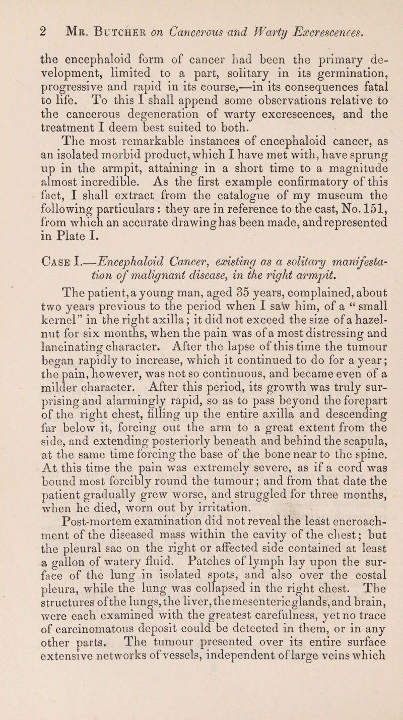 the encephaloid form of cancer had been the primary de¬ velopment, limited to a part, solitary in its germination, progressive and rapid in its course,—in its consequences fatal to life. To this 1 shall append some observations relative to the cancerous degeneration of warty excrescences, and the treatment I deem best suited to both. The most remarkable instances of encephaloid cancer, as an isolated morbid product, which I have met with, have sprung up in the armpit, attaining in a short time to a magnitude almost incredible. As the first example confirmatory of this fact, I shall extract from the catalogue of my museum the following particulars : they are in reference, to the cast, No. 151, from which an accurate drawing has been made, and represented in Plate 1. Case I.—Encephaloid Cancer, existing as a solitary manifesta¬ tion of malignant disease, in the light armpit. The patient, a young man, aged 35 years, complained, about two years previous to the period when I saw him, of a “ small kernel” in the right axilla; it did not exceed the size of a hazel¬ nut for six months, when the pain was of a most distressing and lancinating character. After the lapse of this time the tumour began rapidly to increase, which it continued to do for a year; the pain, however, was not so continuous, and became even of a milder character. After this period, its growth was truly sur¬ prising and alarmingly rapid, so as to pass beyond the forepart of the right chest, filling up the entire axilla and descending far below it, forcing out the arm to a great extent from the side, and extending posteriorly beneath and behind the scapula, at the same time forcing the base of the bone near to the spine. At this time the pain was extremely severe, as if a cord was bound most forcibly round the tumour; and from that date the patient gradually grew worse, and struggled for three months, when he died, worn out by irritation. Post-mortem examination did not reveal the least encroach¬ ment of the diseased mass within the cavity of the chest; but the pleural sac on the right or affected side contained at least a gallon of watery fluid. Patches of lymph lay upon the sur¬ face of the lung in isolated spots, and also over the costal pleura, while the lung was collapsed in the right chest. The structures of the lungs, the liver, the mesentericglands, and brain, were each examined with the greatest carefulness, yet no trace of carcinomatous deposit could be detected in them, or in any other parts. The tumour presented over its entire surface extensive networks of vessels, independent of large veins which