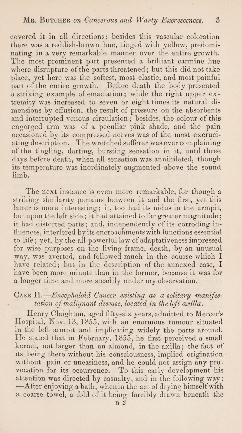 covered it in all directions; besides tliis vascular coloration there was a reddish-brown hue, tinged with yellow, predomi¬ nating in a very remarkable manner over the entire growth. The most prominent part presented a brilliant carmine hue where disrupture of the parts threatened ; but this did not take place, yet here was the softest, most elastic, and most painful part of the entire growth. Before death the body presented a striking example of emaciation; while the right upper ex¬ tremity was increased to seven or eight times its natural di¬ mensions by effusion, the result of pressure on the absorbents and interrupted venous circulation; besides, the colour of this engorged arm was of a peculiar pink shade, and the pain occasioned by its compressed nerves was of the most excruci¬ ating description. The wretched sufferer was ever complaining of the tingling, darting, bursting sensation in it, until three days before death, when all sensation was annihilated, though its temperature was inordinately augmented above the sound limb. The next instance is even more remarkable, for though a striking similarity pertains between it and the first, yet this latter is more interesting; it, too had its nidus in the armpit, but upon the left side ; it had attained to far greater magnitude; it had distorted parts; and, independently of its corroding in¬ fluences, interfered by its encroachments with functions essential to life ; yet, by the all-powerful law of adaptativeness impressed for wise purposes on the living frame, death, by an unusual way, was averted, and followed much in the course which I have related; but in the description of the annexed case, I have been more minute than in the former, because it was for a longer time and more steadily under my observation. Case II.—Encephaloid Cancer existing as a solitary manifes¬ tation of malignant disease, located in the left axilla. Henry Cleighton, aged fifty-six years, admitted to Mercers Hospital, Nov. 13, 1855, with an enormous tumour situated in the left armpit and implicating widely the parts around. He stated that in February, 1855, he first perceived a small kernel, not larger than an almond, in the axilla; the fact of its being there without his consciousness, implied origination without pain or uneasiness, and he could not assign any pro¬ vocation for its occurrence. To this early development his attention was directed by casualty, and in the following way: —After enjoying a bath, whenin the act of drying himself with a coarse towel, a fold of it being forcibly drawn beneath the b 2