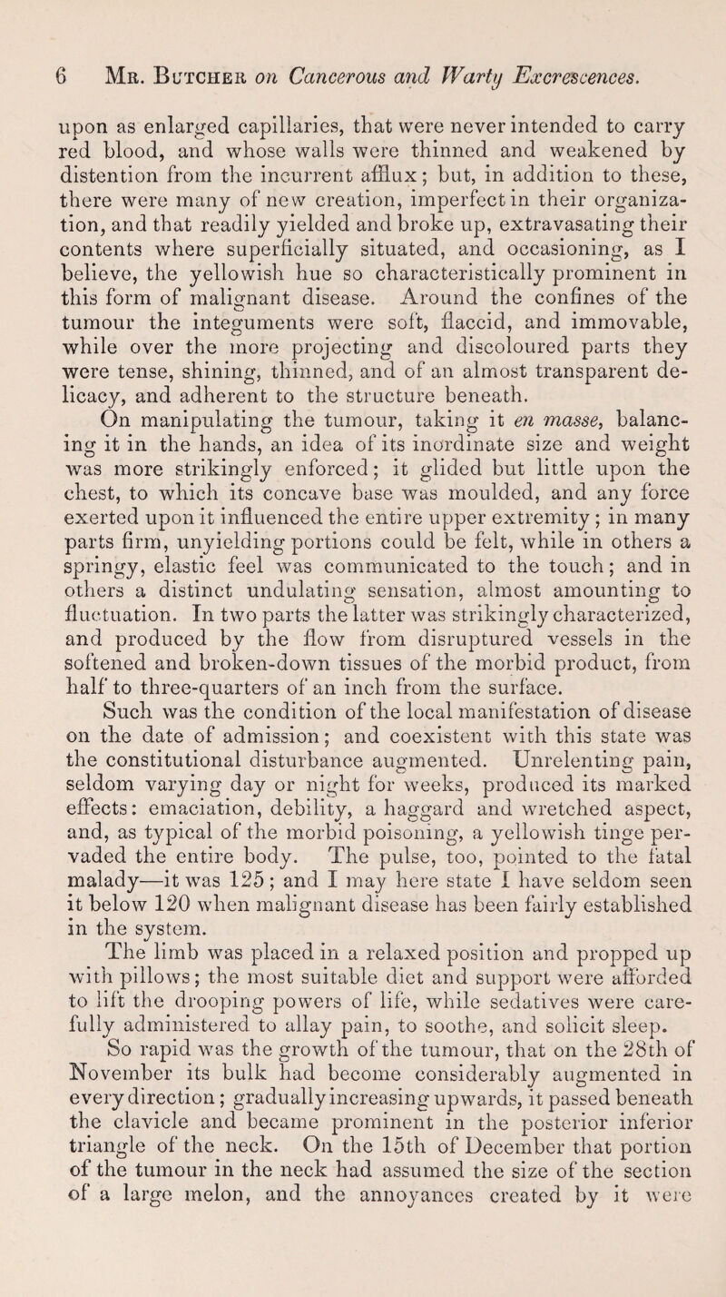 upon as enlarged capillaries, that were never intended to carry red blood, and whose walls were thinned and weakened by distention from the incurrent afflux; but, in addition to these, there were many of new creation, imperfect in their organiza¬ tion, and that readily yielded and broke up, extravasating their contents where superficially situated, and occasioning, as I believe, the yellowish hue so characteristically prominent in this form of malignant disease. Around the confines of the tumour the integuments were soft, flaccid, and immovable, while over the more projecting and discoloured parts they were tense, shining, thinned, and of an almost transparent de¬ licacy, and adherent to the structure beneath. On manipulating the tumour, taking it en masse, balanc¬ ing it in the hands, an idea of its inordinate size and weight was more strikingly enforced; it glided but little upon the chest, to which its concave base was moulded, and any force exerted upon it influenced the entire upper extremity ; in many parts firm, unyielding portions could be felt, while in others a springy, elastic feel was communicated to the touch; and in others a distinct undulating sensation, almost amounting to fluctuation. In two parts the latter was strikingly characterized, and produced by the flow from disruptured vessels in the softened and broken-down tissues of the morbid product, from half to three-quarters of an inch from the surface. Such was the condition of the local manifestation of disease on the date of admission; and coexistent with this state was the constitutional disturbance augmented. Unrelenting pain, seldom varying day or night for weeks, produced its marked effects: emaciation, debility, a haggard and wretched aspect, and, as typical of the morbid poisoning, a yellowish tinge per¬ vaded the entire body. The pulse, too, pointed to the fatal malady—it was 125; and I may here state I have seldom seen it below 120 when malignant disease has been fairly established in the system. The limb was placed in a relaxed position and propped up with pillows; the most suitable diet and support were afforded to lift the drooping powers of life, while sedatives were care¬ fully administered to allay pain, to soothe, and solicit sleep. So rapid was the growth of the tumour, that on the 28th of November its bulk had become considerably augmented in every direction; gradually increasing upwards, it passed beneath the clavicle and became prominent in the posterior inferior triangle of the neck. On the 15th of December that portion of the tumour in the neck had assumed the size of the section of a large melon, and the annoyances created by it were