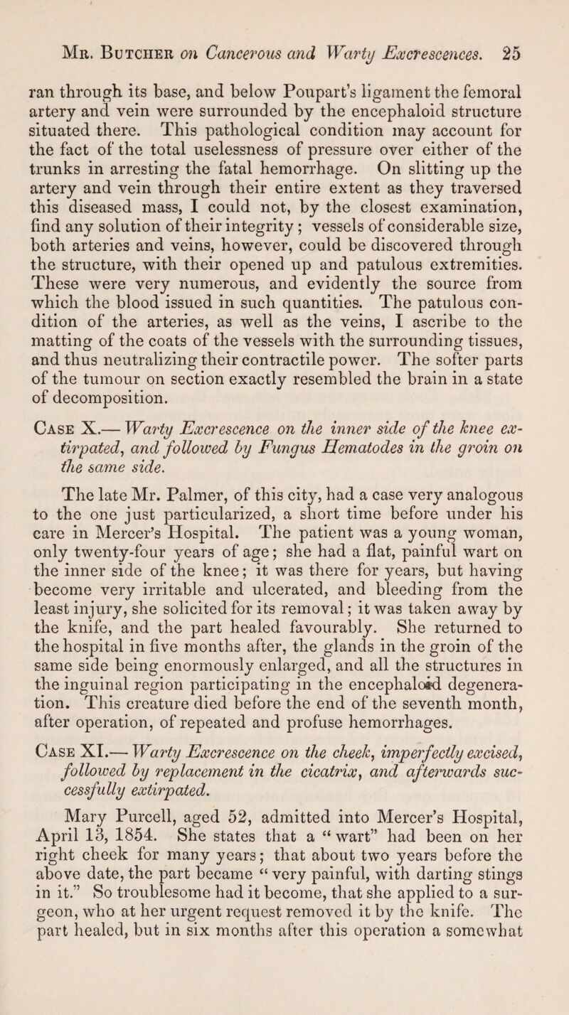 ran through, its base, and below Poupart’s ligament the femoral artery and vein were surrounded by the encephaloid structure situated there. This pathological condition may account for the fact of the total uselessness of pressure over either of the trunks in arresting the fatal hemorrhage. On slitting up the artery and vein through their entire extent as they traversed this diseased mass, I could not, by the closest examination, find any solution of their integrity ; vessels of considerable size, both arteries and veins, however, could be discovered through the structure, with their opened up and patulous extremities. These were very numerous, and evidently the source from which the blood issued in such quantities. The patulous con¬ dition of the arteries, as well as the veins, I ascribe to the matting of the coats of the vessels with the surrounding tissues, and thus neutralizing their contractile power. The softer parts of the tumour on section exactly resembled the brain in a state of decomposition. Case X.— Warty Excrescence on the inner side of the knee ex¬ tirpated, and followed by Fungus Ilematodes in the groin on the same side. The late Mr. Palmer, of this city, had a case very analogous to the one just particularized, a short time before under his care in Mercer’s Hospital. The patient was a young woman, only twenty-four years of age; she had a flat, painful wart on the inner side of the knee; it was there for years, but having become very irritable and ulcerated, and bleeding from the least injury, she solicited for its removal; it was taken away by the knife, and the part healed favourably. She returned to the hospital in five months after, the glands in the groin of the same side being enormously enlarged, and all the structures in the inguinal region participating in the enceplialosd degenera¬ tion. This creature died before the end of the seventh month, after operation, of repeated and profuse hemorrhages. Case XI.— Warty Excrescence on the cheek, imperfectly excised, followed by replacement in the cicatrix, and afterwards suc¬ cessfully extirpated. Mary Purcell, aged 52, admitted into Mercer’s Hospital, April 13, 1854. She states that a “ wart” had been on her right cheek for many years; that about two years before the above date, the part became “ very painful, with darting stings in it.” So troublesome had it become, that she applied to a sur¬ geon, who at her urgent request removed it by the knife. The part healed, but in six months after this operation a somewhat