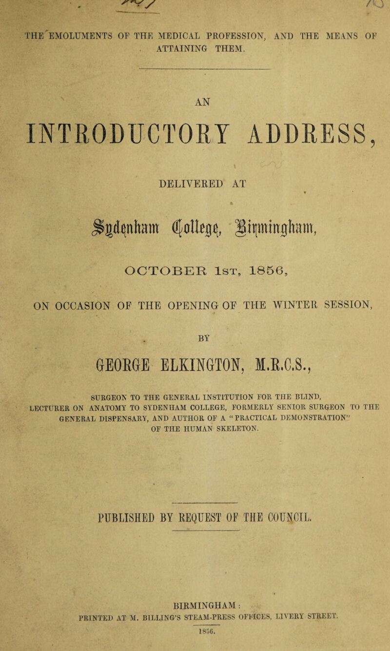 THE EMOLUMENTS OF THE MEDICAL PROFESSION, AND THE MEANS OF ATTAINING THEM. AN ADDRESS, DELIVERED AT gdenham College, ittmmgltam t OCTOBER 1st, 1856, ON OCCASION OF THE OPENING OF THE WINTER SESSION, BY GEORGE ELKINGTON, SURGEON TO THE GENERAL INSTITUTION FOR THE BLIND, LECTURER ON ANATOMY TO SYDENHAM COLLEGE, FORMERLY SENIOR SURGEON TO THE GENERAL DISPENSARY, AND AUTHOR OF A “PRACTICAL DEMONSTRATION” OF THE HUMAN SKELETON. PUBLISHED BY REQUEST OE THE COUNCIL, BIRMINGHAM : PRINTED AT M. BILLING’S STEAM-PRESS OFFICES, LIVERY STREET.