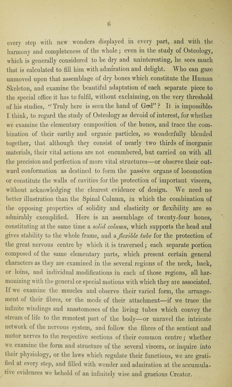 every step with new wonders displayed in every part, and with the harmony and completeness of the whole; even in the study of Osteology, which is generally considered to be dry and uninteresting, he sees much that is calculated to fill him with admiration and delight. Who can gaze unmoved upon that assemblage of dry bones which constitute the Human Skeleton, and examine the beautiful adaptation of each separate piece to the special office it has to fulfil, without exclaiming, on the very threshold of his studies, “ Truly here is seen the hand of God” ? It is impossible^ I think, to regard the study of Osteology as devoid of interest, for whether we examine the elementary composition of the bones, and trace the com¬ bination of their earthy and organic particles, so wonderfully blended together, that although they consist of nearly two thirds of inorganic materials, their vital actions are not encumbered, but carried on with all the precision and perfection of more vital structures—or observe their out¬ ward conformation as destined to form the passive organs of locomotion or constitute the walls of cavities for the protection of important viscera, without acknowledging the clearest evidence of design. We need no better illustration than the Spinal Column, in which the combination of the opposing properties of solidity and elasticity or flexibility are so admirably exemplified. Here is an assemblage of twenty-four bones, constituting at the same time a solid column, which supports the head and gives stability to the whole frame, and a flexible tube for the protection of the great nervous centre by which it is traversed; each separate portion composed of the same elementary parts, which present certain general characters as they are examined in the several regions of the neck, back, or loins, and individual modifications in each of those regions, all har¬ monizing with the general or special motions with which they are associated. If we examine the muscles and observe their varied form, the arrange¬ ment of their fibres, or the mode of their attachment—if we trace the infinite windings and anastomoses of the living tubes which convey the stream of life to the remotest part of the body—or unravel the intricate network of the nervous system, and follow the fibres of the sentient and motor nerves to the respective sections of their common centre; whether we examine the form and structure of the several viscera, or inquire into their physiology, or the laws which regulate their functions, we are grati¬ fied at every step, and filled with wonder and admiration at the accumula¬ tive evidences we behold of an infinitely wise and gracious Creator.