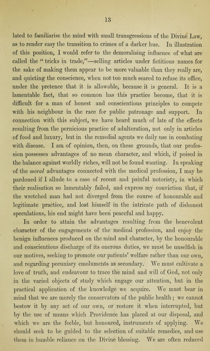 lated to familiarise the mind with small transgressions of the Divine Law, as to render easy the transition to crimes of a darker hue. In illustration of this position, I would refer to the demoralising influence of what are called the “ tricks in trade,”—selling articles under fictitious names for the sake of making them appear to be more valuable than they really are, and quieting the conscience, when not too much seared to refuse its office, under the pretence that it is allowable, because it is general. It is a lamentable fact, that so common has this practice become, that it is difficult for a man of honest and conscientious principles to compete with his neighbour in the race for public patronage and support. In connection with this subject, we have heard much of late of the effects resulting from the pernicious practice of adulteration, not only in articles of food and luxury, but in the remedial agents we daily use in combating with disease. I am of opinion, then, on these grounds, that our profes¬ sion possesses advantages of no mean character, and which, if poised in the balance against worldly riches, will not be found wanting. In speaking of the moral advantages connected with the medical profession, I may be pardoned if I allude to a case of recent and painful notoriety, in which their realisation so lamentably failed, and express my conviction that, if the wretched man had not diverged from the course of honourable and legitimate practice,, and lost himself in the intricate path of dishonest speculations, his end might have been peaceful and happy. In order to attain the advantages resulting from the benevolent character of the engagements of the medical profession, and enjoy the benign influences produced on the mind and character, by the honourable and conscientious discharge of its onerous duties, we must be unselfish in our motives, seeking to promote our patients^ welfare rather than our own, and regarding pecuniary emoluments as secondary. We must cultivate a love of truth, and endeavour to trace the mind and will of God, not only in the varied objects of study which engage our attention, but in the practical application of the knowledge we acquire. We must bear in mind that we are merely the conservators of the public health; we cannot bestow it by any act of our own, or restore it when interrupted, but by the use of means which Providence has placed at our disposal, and which we are the feeble, but honoured, instruments of applying. We should seek to be guided to the selection of suitable remedies, and use them in humble reliance on the Divine blessing. We are often reduced