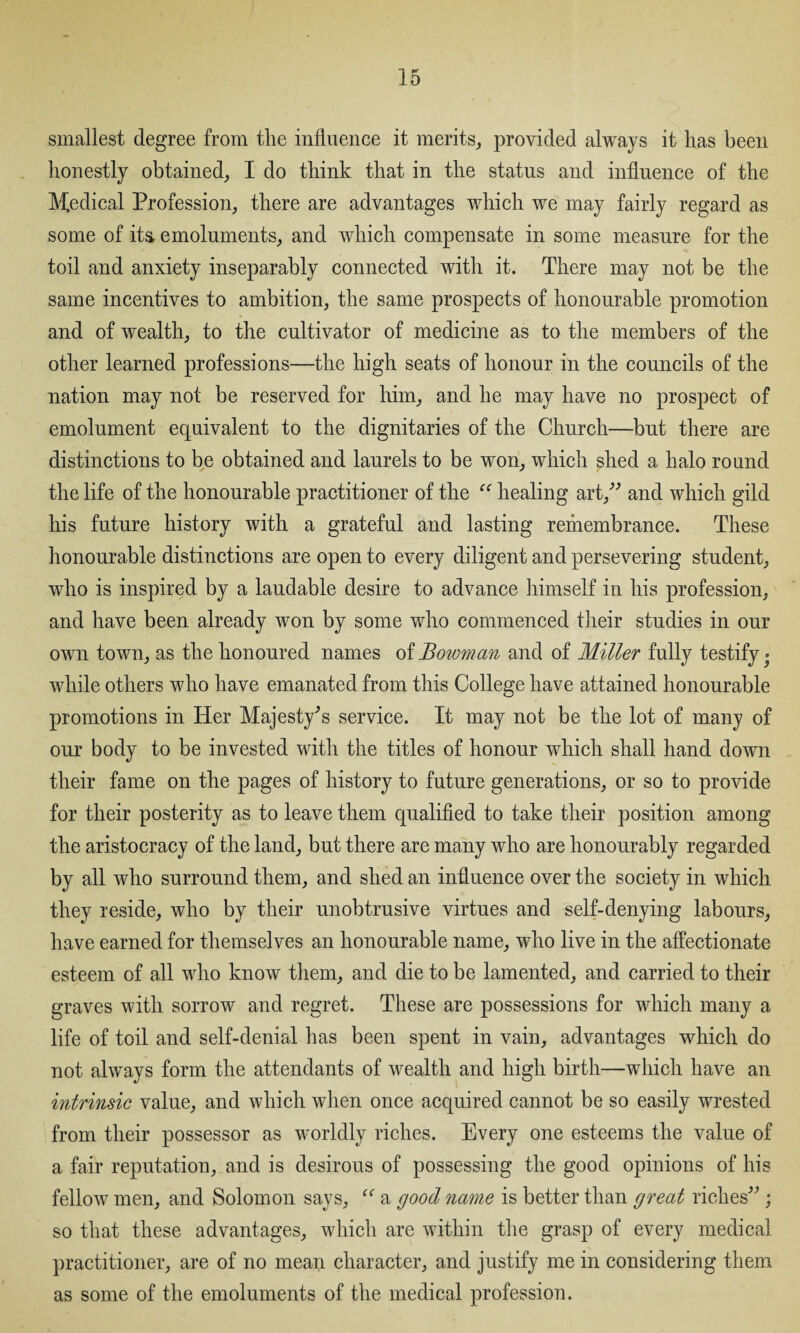 smallest degree from the influence it merits, provided always it has been honestly obtained, I do think that in the status and influence of the Medical Profession, there are advantages which we may fairly regard as some of its. emoluments, and which compensate in some measure for the toil and anxiety inseparably connected with it. There may not be the same incentives to ambition, the same prospects of honourable promotion and of wealth, to the cultivator of medicine as to the members of the other learned professions—the high seats of honour in the councils of the nation may not be reserved for him, and he may have no prospect of emolument equivalent to the dignitaries of the Church—but there are distinctions to be obtained and laurels to be won, which shed a halo round the life of the honourable practitioner of the “ healing art,” and which gild his future history with a grateful and lasting remembrance. These honourable distinctions are open to every diligent and persevering student, •who is inspired by a laudable desire to advance himself in his profession, and have been already won by some who commenced their studies in our own town, as the honoured names of Bowman and of Miller fully testify» while others who have emanated from this College have attained honourable promotions in Her Majesty's service. It may not be the lot of many of our body to be invested with the titles of honour which shall hand down their fame on the pages of history to future generations, or so to provide for their posterity as to leave them qualified to take their position among the aristocracy of the land, but there are many who are honourably regarded by all who surround them, and shed an influence over the society in which they reside, who by their unobtrusive virtues and self-denying labours, have earned for themselves an honourable name, who live in the affectionate esteem of all who know them, and die to be lamented, and carried to their graves with sorrow and regret. These are possessions for which many a life of toil and self-denial has been spent in vain, advantages which do not always form the attendants of wealth and high birth—which have an intrinsic value, and which when once acquired cannot be so easily wrested from their possessor as worldly riches. Every one esteems the value of a fair reputation, and is desirous of possessing the good opinions of his fellow men, and Solomon says, “ a good name is better than great riches” ; so that these advantages, which are within the grasp of every medical practitioner, are of no mean character, and justify me in considering them as some of the emoluments of the medical profession.