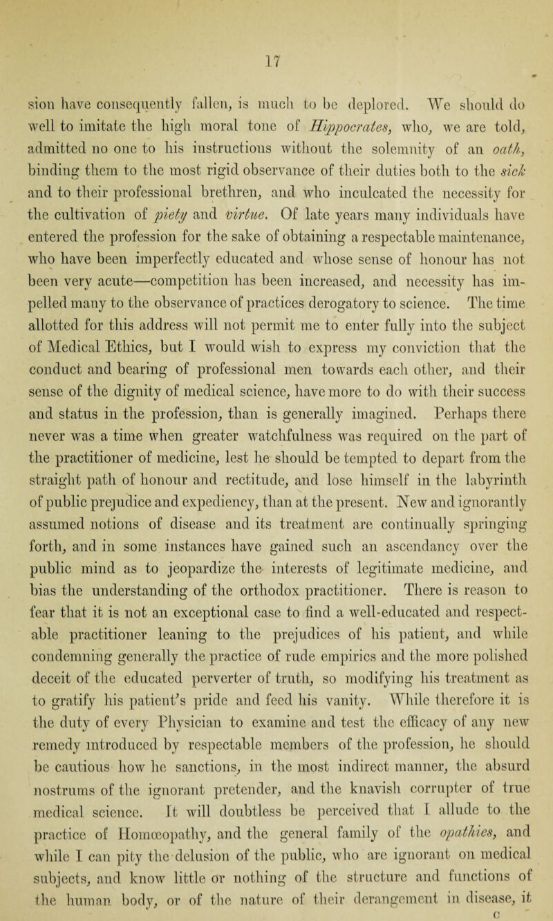 sion have consequently fallen, is much to be deplored. We should do well to imitate the high moral tone of Hippocrates, who, we are told, admitted no one to his instructions without the solemnity of an oath, binding them to the most rigid observance of their duties both to the sick and to their professional brethren, and who inculcated the necessity for the cultivation of piety and virtue. Of late years many individuals have entered the profession for the sake of obtaining a respectable maintenance, who have been imperfectly educated and whose sense of honour has not been very acute—competition has been increased, and necessity has im¬ pelled many to the observance of practices derogatory to science. The time allotted for this address will not permit me to enter fully into the subject of Medical Ethics, but I would wish to express my conviction that the conduct and bearing of professional men towards each other, and their sense of the dignity of medical science, have more to do with their success and status in the profession, than is generally imagined. Perhaps there never was a time when greater watchfulness was required on the part of the practitioner of medicine, lest he should be tempted to depart from the straight path of honour and rectitude, and lose himself in the labyrinth of public prejudice and expediency, than at the present. New and ignorantly assumed notions of disease and its treatment are continually springing forth, and in some instances have gained such an ascendancy over the public mind as to jeopardize the interests of legitimate medicine, and bias the understanding of the orthodox practitioner. There is reason to fear that it is not an exceptional case to find a well-educated and respect¬ able practitioner leaning to the prejudices of his patient, and while condemning generally the practice of rude empirics and the more polished deceit of the educated perverter of truth, so modifying his treatment as to gratify his patient's pride and feed his vanity. While therefore it is the duty of every Physician to examine and test the efficacy of any new remedy introduced by respectable members of the profession, he should be cautious how he sanctions, in the most indirect manner, the absurd nostrums of the ignorant pretender, and the knavish corrupter ol true medical science. It will doubtless be perceived that I allude to the practice of Homoeopathy, and the general family of the opathies, and while I can pity the delusion of the public, who are ignorant on medical subjects, and know little or nothing of the structure and functions of the human body, or of the nature of their derangement in disease, it o