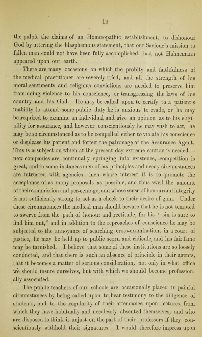 the pulpit the claims of an Homoeopathic establishment, to dishonour God by uttering the blasphemous statement, that our Saviour’s mission to fallen man could not have been fully accomplished, had not Hahnemann appeared upon our earth. There are many occasions on which the probity and faithfulness of the medical practitioner are severely tried, and all the strength of his moral sentiments and religious convictions are needed to preserve him from doing violence to his conscience, or transgressing the laws of his country and his God. He may be called upon to certify to a patient’s inability to attend some public duty he is anxious to evade, or he may be required to examine an individual and give an opinion as to his eligi¬ bility for assurance, and however conscientiously he may wish to act, he may be so circumstanced as to be compelled either to violate his conscience or displease his patient and forfeit the patronage of the Assurance Agent. This is a~ subject on which at the present day extreme caution is needed— new companies are continually springing into existence, competition is great, and in some instances men of lax principles and needy circumstances are intrusted with agencies—men whose interest it is to promote the acceptance of as many proposals as possible, and thus swell the amount of their commission and per-centage, and whose sense of honour and integrity is not sufficiently strong to act as a check to their desire of gain. Under these circumstances the medical man should beware that he is not tempted to swerve from the path of honour and rectitude, for his “ sin is sure to find him out,” and in addition to the reproaches of conscience he may be subjected to the annoyance of searching cross-examinations in a court of justice, he may be held up to public scorn and ridicule, and his fair fame may be tarnished. I believe that some of these institutions are so loosely conducted, and that there is such an absence of principle in their agents, that it becomes a matter of serious consideration, not only in what office we should insure ourselves, but with which we should become profession¬ ally associated. The public teachers of our schools are occasionally placed in painful circumstances by being called upon to bear testimony to the diligence of students, and to the regularity of their attendance upon lectures, from which they have habitually and needlessly absented themselves, and who are disposed to think it unjust on the part of their professors if they con¬ scientiously withhold their signatures. I would therefore impress upon