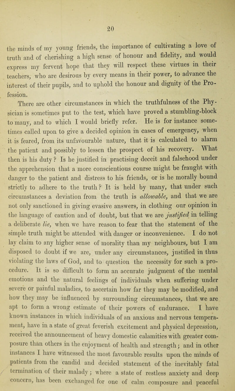the minds of my young friends, the importance of cultivating a love of truth and of cherishing a high sense of honour and fidelity, and would express my fervent hope that they will respect these vntues in their teachers, who are desirous by every means in their power, to advance the interest of their pupils, and to uphold the honour and dignity of the Pro¬ fession, There are other circumstances in which the truthfulness of the Phy¬ sician is sometimes put to the test, which have proved a stumbling-block to many, and to which I would briefly refer. He is for instance some¬ times nailed upon to give a decided opinion in cases of emergency, when it is feared, from its unfavourable nature, that it is calculated to alarm the patient and possibly to lessen the prospect of his recovery. What then is his duty ? Is he justified in practising deceit and falsehood under the apprehension that a more conscientious course might be fraught with danger to the patient and distress to his friends, or is he morally bound strictly to adhere to the truth ? It is held by many, that under such circumstances a deviation from the truth is allowable, and that we are not only sanctioned in giving evasive answers, in clothing our opinion in the language of caution and of doubt, but that we are justified in telling a deliberate lie, when we have reason to fear that the statement of the simple truth might be attended with danger or inconvenience. I do not lay claim to any higher sense of morality than my neighbours, but I am disposed to doubt if we are, under any circumstances, justified in thus violating the laws of God, and to question the necessity for such a pro¬ cedure. It is so difficult to form an accurate judgment of the mental emotions and the natural feelings of individuals when suffering under severe or painful maladies, to ascertain how far they may be modified, and how they may be influenced by surrounding circumstances, that we are apt to form a wrong estimate of their powers of endurance. I have known instances in which individuals of an anxious and nervous tempera¬ ment, have in a state of great feverish excitement and physical depression, received the announcement of heavy domestic calamities with greater com¬ posure than others in the enjoyment of health and strength; and in other instances I have witnessed the most favourable results upon the minds of patients from the candid and decided statement of the inevitably fatal termination of their malady; where a state of restless anxiety and deep concern, has been exchanged for one of calm composure and peaceful