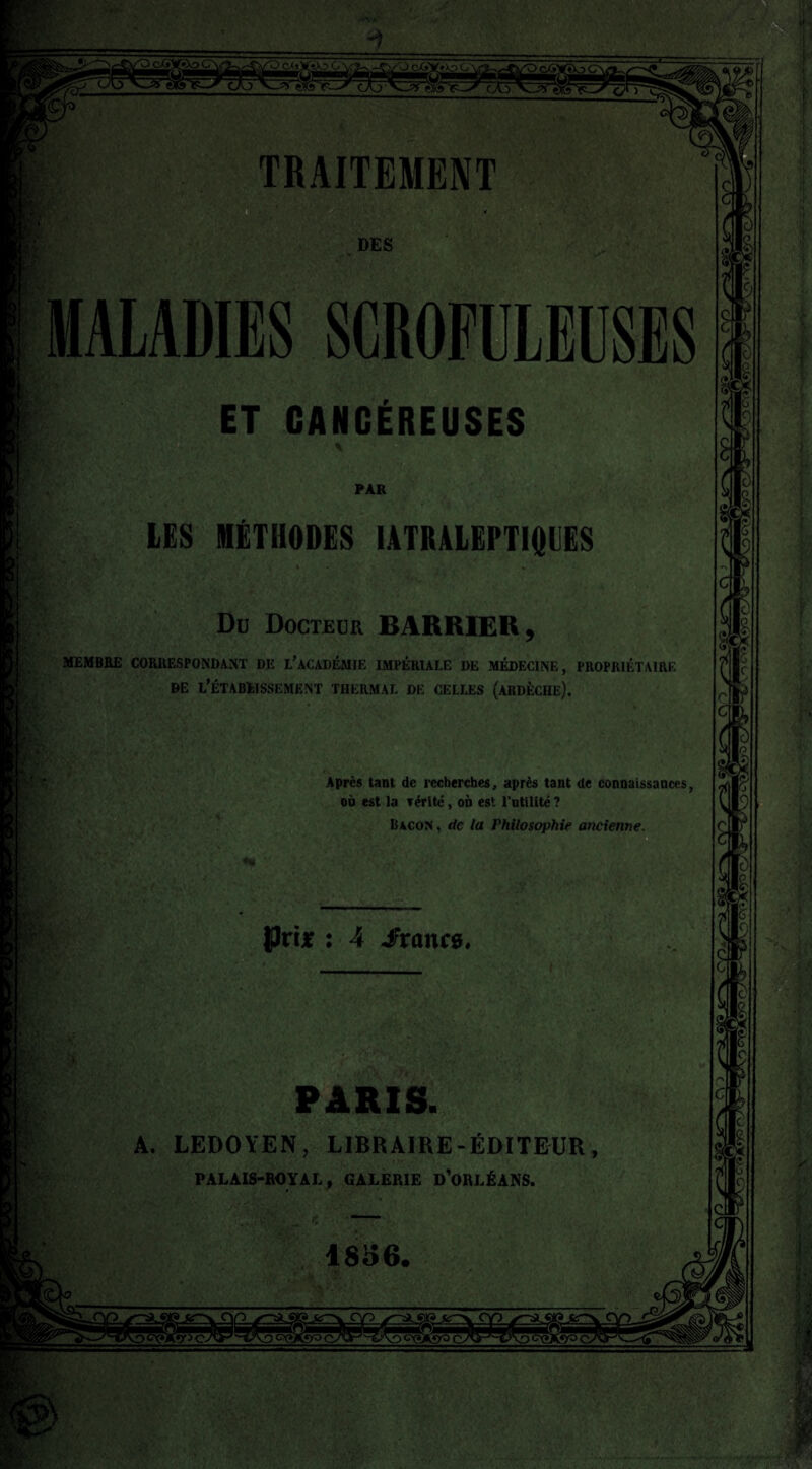 r; DES MALADIES SCROFULEUSES V-' ET CANCÉREUSES LES MÉTHODES IATRALEPTIQUES Du Docteur BARRIEK, MEMBRE CORRESPONDANT DE L’àCADÉMIE IMPÉRIALE DE MÉDECINE, PROPRIÉTAIRE de l’établissement thermal de celles (ardèche). Après tant de recherches, après tant de connaissances, où est la rérité, où est l’utilité ? Bacon, de la Philosophie ancienne. PAR JJrijr : 4 -francs. PARIS. A. LEDOYEN, LIBRAIRE-ÉDITEUR, PALAIS-ROYAL, GALERIE D’ORLÉANS. 1856.