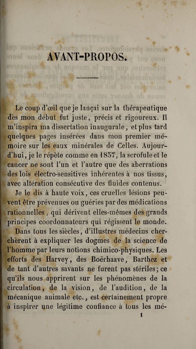 AYANT-PROPOS. Le coup d’œil que je lançai sur la thérapeutique dès mon début fut juste, précis et rigoureux. Il m’inspira ma dissertation inaugurale, et plus tard quelques pages insérées dans mon premier mé¬ moire sur les eaux minérales de Celles. Aujour¬ d’hui , je le répète comme en \ 857, la scrofule et le cancer ne sont l’un et l’autre que des aberrations des lois électro-sensitives inhérentes à nos tissus, avec altération consécutive des fluides contenus. Je le dis à haute voix, ces cruelles lésions peu¬ vent être prévenues ou guéries par des médications rationnelles , qui dérivent elles-mêmes des grands principes coordonnateurs qui régissent le monde. Dans tous les siècles, d’illustres médecins cher¬ chèrent à expliquer les dogmes de la science de l’homme par leurs notions chimico-physiques. Les efforts des Harvey, des Boërhaave, Barthez et de tant d’autres savants ne furent pas stériles; ce qu’ils nous apprirent sur les phénomènes de la circulation, de la vision, de l’audition, de la mécanique animale etc., est certainement propre à inspirer une légitime confiance à tous les mé-