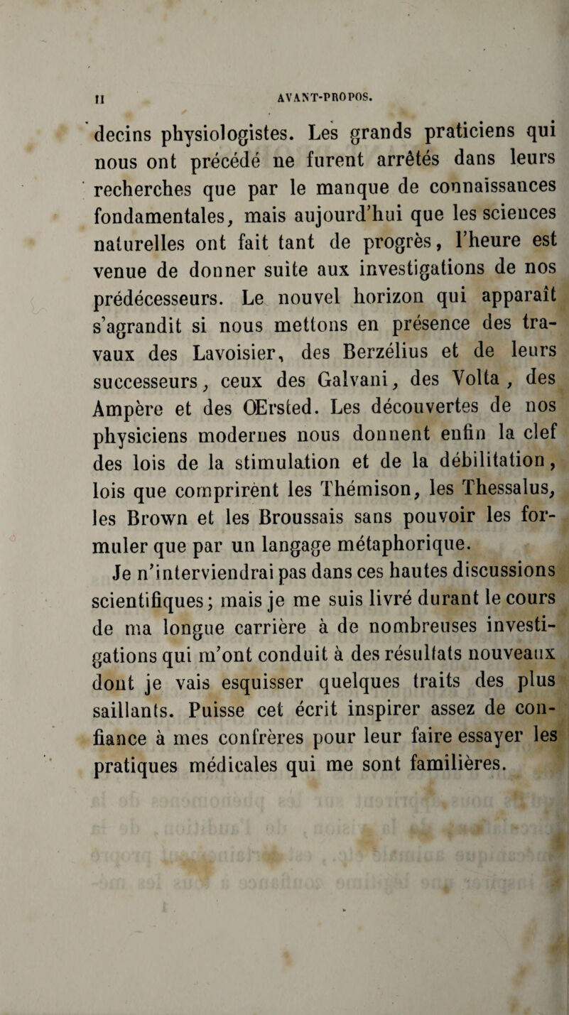 decins physiologistes. Les grands praticiens qui nous ont précédé ne furent arrêtés dans leurs recherches que par le manque de connaissances fondamentales, mais aujourd’hui que les sciences naturelles ont fait tant de progrès, l’heure est venue de donner suite aux investigations de nos prédécesseurs. Le nouvel horizon qui apparaît s’agrandit si nous mettons en présence des tra¬ vaux des Lavoisier, des Berzélius et de leurs successeurs, ceux des Galvani, des Volta , des Ampère et des OErsted. Les découvertes de nos physiciens modernes nous donnent enfin la clef des lois de la stimulation et de la débilitation, lois que comprirènt les Thémison, les Thessalus, les Brown et les Broussais sans pouvoir les for¬ muler que par un langage métaphorique. Je n’interviendrai pas dans ces hautes discussions scientifiques; mais je me suis livré durant le cours de ma longue carrière à de nombreuses investi¬ gations qui m’ont conduit à des résultats nouveaux dont je vais esquisser quelques traits des plus saillants. Puisse cet écrit inspirer assez de con¬ fiance à mes confrères pour leur faire essayer les pratiques médicales qui me sont familières.