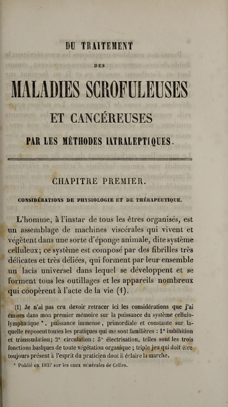 DES ET CANCEREUSES PAR LES MÉTHODES IATRALEPT1Q11ES. CHAPITRE PREMIER. CONSIDÉRATIONS DE PHYSIOLOGIE ET DE THÉRAPEUTIQUE. L’homme, à l’instar de tous les êtres organisés, est un assemblage de machines viscérales qui vivent et végètent dans une sorte d’éponge animale, dite système celluleux; ce système est composé par des fibrilles très délicates et très déliées, qui forment par leur ensemble un lacis universel dans lequel se développent et se forment tous les outillages et les appareils nombreux qui coopèrent à l’acte de la vie (1). (1) Je n’ai pas cru devoir retracer ici les considérations que j’ai émises dans mon premier mémoire sur la puissance du système cellulo- lymphaiique *, puissance immense, primordiale et constante sur la¬ quelle reposent toutes les pratiques qui me sont familières : 1° imbibition et transsudation; 2° circulation: 3° électrisation, telles sont les trois fonctions basiques de toute végétation organique ; triple jeu qui doit être toujours présent a l’esprit du praticien dont il éclaire la marche. * Publié en 1837 sur les eaux minérales de Celles.