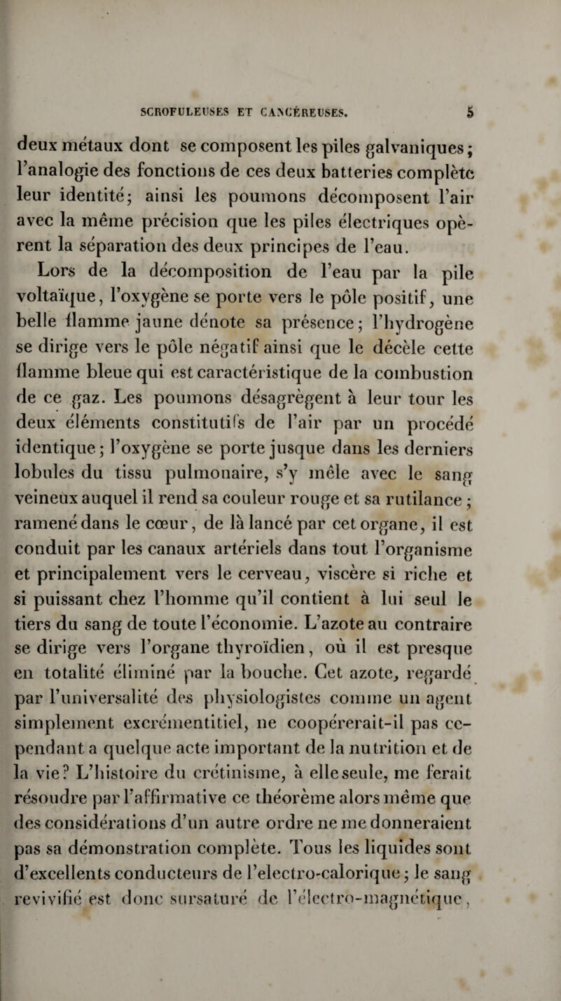 deux métaux dont se composent les piles galvaniques ; l’analogie des fonctions de ces deux batteries complète leur identité; ainsi les poumons décomposent l’air avec la même précision que les piles électriques opè¬ rent la séparation des deux principes de l’eau. Lors de la décomposition de l’eau par la pile voltaïque, l’oxvgène se porte vers le pôle positif, une belle flamme jaune dénote sa présence; l’hydrogène se dirige vers le pôle négatif ainsi que le décèle cette flamme bleue qui est caractéristique delà combustion de ce gaz. Les poumons désagrègent à leur tour les deux éléments constitutifs de l’air par un procédé identique; l’oxygène se porte jusque dans les derniers lobules du tissu pulmonaire, s’y mêle avec le sang veineux auquel il rend sa couleur rouge et sa rutilance ; ramené dans le cœur, de là lancé par cet organe, il est conduit par les canaux artériels dans tout l’organisme et principalement vers le cerveau, viscère si riche et si puissant chez l’homme qu’il contient à lui seul Je tiers du sang de toute l’économie. L’azote au contraire se dirige vers l’organe thyroïdien, où il est presque en totalité éliminé par la bouche. Cet azote, regardé par l’universalité des physiologistes comme un agent simplement excrémentitiel, 11e coopérerait-il pas ce¬ pendant a quelque acte important de la nutrition et de la vie? L’histoire du crétinisme, à elle seule, me ferait résoudre par l’affirmative ce théorème alors même que des considérations d’un autre ordre 11e me donneraient pas sa démonstration complète. Tous les liquides sont d’excellents conducteurs de l’electro-calorique ; Je sang revivifié est donc sursaturé de l’électro-magnétique,