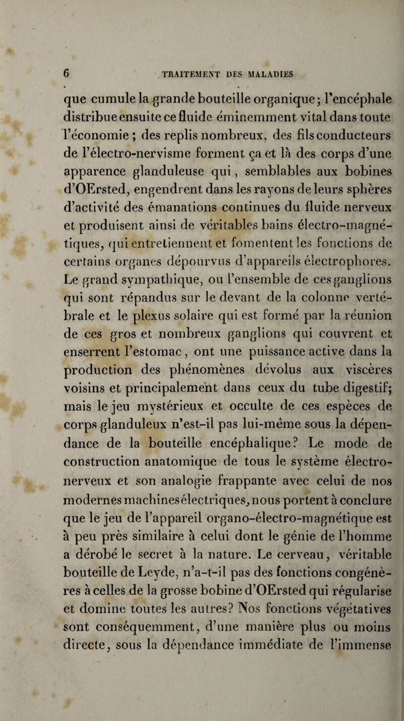 que cumule la grande bouteille organique; l’encéphale distribue ensuite ce fluide éminemment vital dans toute l’économie; des replis nombreux, des fils conducteurs de l’électro-nervisme forment ça et là des corps d’une apparence glanduleuse qui, semblables aux bobines d’OErsted, engendrent dans les rayons de leurs sphères d’activité des émanations continues du fluide nerveux et produisent ainsi de véritables bains électro-magné¬ tiques, qui entretiennent et fomentent les fonctions de certains organes dépourvus d’appareils éieetrophores. Le grand sympathique, ou l’ensemble de ces gang]ions qui sont répandus sur le devant de la colonne verté¬ brale et le plexus solaire qui est formé par la réunion de ces gros et nombreux ganglions qui couvrent et enserrent l’estomac , ont une puissance active dans la production des phénomènes dévolus aux viscères voisins et principalement dans ceux du tube digestif; mais le jeu mystérieux et occulte de ces espèces de- corps glanduleux n’est-il pas lui-même sous la dépen¬ dance de la bouteille encéphalique? Le mode de construction anatomique de tous le système électro- nerveux et son analogie frappante avec celui de nos modernes machines électriques,, nous portent à conclure que le jeu de l’appareil organo-électro-magnétique est à peu près similaire à celui dont le génie de l’homme a dérobé le secret à la nature. Le cerveau, véritable bouteille de Leyde, n’a-t-il pas des fonctions congénè¬ res à celles de la grosse bobine d’OErsted qui régularise et domine toutes les autres? Nos fonctions végétatives sont conséquemment, d’une manière plus ou moins directe, sous la dépendance immédiate de l’immense