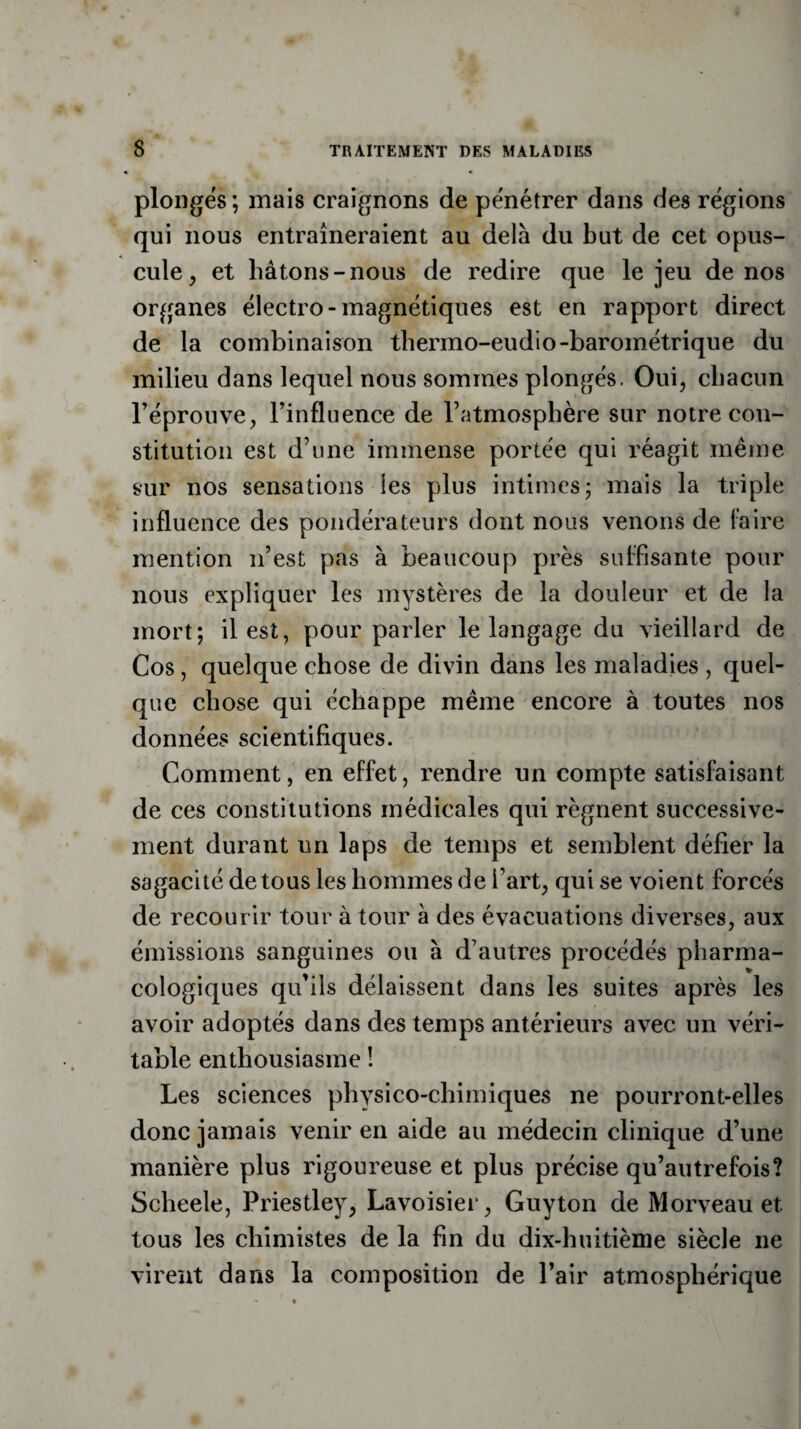 plonges; mais craignons de pénétrer dans des régions qui nous entraîneraient au deLà du but de cet opus¬ cule, et bâtons-nous de redire que le jeu de nos organes électro-magnétiques est en rapport direct de la combinaison thermo-eudio-barométrique du milieu dans lequel nous sommes plongés. Oui, chacun l’éprouve, l’influence de l’atmosphère sur notre con¬ stitution est d’une immense portée qui réagit même sur nos sensations les plus intimes; mais la triple influence des pondérateurs dont nous venons de faire mention n’est pas à beaucoup près suffisante pour nous expliquer les mystères de la douleur et de la mort; il est, pour parler le langage du vieillard de Cos, quelque chose de divin dans les maladies , quel¬ que chose qui échappe même encore à toutes nos données scientifiques. Comment, en effet, rendre un compte satisfaisant de ces constitutions médicales qui régnent successive¬ ment durant un laps de temps et semblent défier la sagacité de tous les hommes de l’art, qui se voient forcés de recourir tour à tour à des évacuations diverses, aux émissions sanguines ou à d’autres procédés pharma¬ cologiques qu’ils délaissent dans les suites après les avoir adoptés dans des temps antérieurs avec un véri¬ table enthousiasme ! Les sciences physico-chimiques ne pourront-elles donc jamais venir en aide au médecin clinique d’une manière plus rigoureuse et plus précise qu’autrefois? Scheele, Priestley, Lavoisier, Guyton de Morveau et tous les chimistes de la fin du dix-huitième siècle ne virent dans la composition de Pair atmosphérique