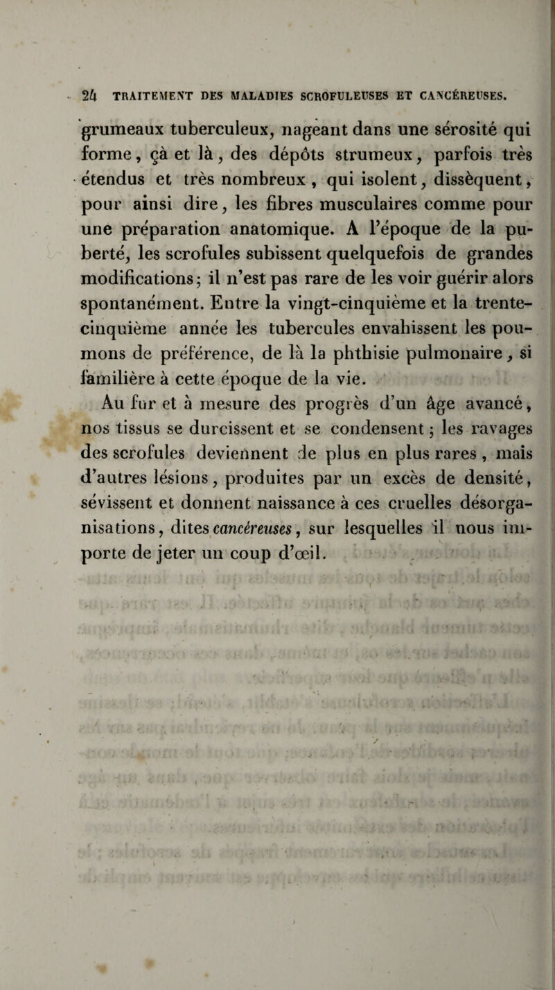 • TRAITEMENT DES MALADIES SCROFULEUSES ET CANCÉREUSES. grumeaux tuberculeux, nageant dans une sérosité qui forme, çà et là, des dépôts strumeux, parfois très étendus et très nombreux , qui isolent, dissèquent, pour ainsi dire, les fibres musculaires comme pour une préparation anatomique. A l’époque de la pu¬ berté, les scrofules subissent quelquefois de grandes modifications; il n’est pas rare de les voir guérir alors spontanément. Entre la vingt-cinquième et la trente- cinquième année les tubercules envahissent les pou¬ mons de préférence, de là la phthisie pulmonaire, si familière à cette époque de la vie. Au fur et à mesure des progrès d’un âge avancé, nos tissus se durcissent et se condensent ; les ravages des scrofules deviennent de plus en plus rares , mais d’autres lésions, produites par un excès de densité, sévissent et donnent naissance à ces cruelles désorga¬ nisations, dites cancéreuses, sur lesquelles il nous im¬ porte de jeter un coup d’œil. : • • ' ‘ ; • (V> ' * ' * ' ' V ; •• ' ■ ' • < > V ' ' i *' > . f . i . \ r - * . ; ' • j • /• ' -*• r - -, - . v ,. ’•> • ■ ■v