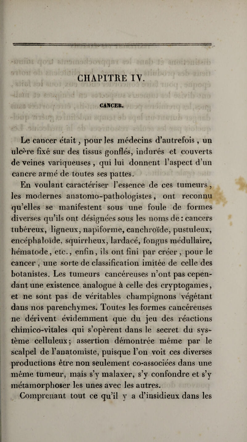 - CHAPITRE IV. -, Hltüi ; it /■ ï *: ;••*! ,•> ' >«..,• f ;• « - • - . • ? -.v • * c;’ . b:- - ■ -• ■ CANCER. • *' * ■ • 'v V ■ v ■>> - ’ L • • 4 *■ “ * ii,'».- M 1 • . . >* ) , i Le cancer était, pour les médecins d’autrefois, un ulcère fixé sur des tissus gonflés, indurés et couverts de veines variqueuses , qui lui donnent l’aspect d’un cancre armé de toutes ses pattes. En voulant caractériser l’essence de ces tumeurs, les modernes anatomo-pathologistes, ont reconnu qu’elles se manifestent sous une foule de formes diverses qu’ils ont désignées sons les noms de : cancers tubéreux, ligneux, napiforme, canchroïde, pustuleux, encéphaloïde, squirrheux, lardacé, fongus médullaire, hématode, etc., enfin, ils ont fini par créer, pour le cancer , une sorte de classification imitée de celle des botanistes. Les tumeurs cancéreuses n’ont pas cepen¬ dant une existence analogue à celle des cryptogames, et ne sont pas de véritables champignons végétant dans nos parenchymes. Toutes les formes cancéreuses ne dérivent évidemment que du jeu des réactions chimico-vitales qui s’opèrent dans le secret du sys¬ tème celluleux; assertion démontrée même par le scalpel de l’anatomiste, puisque l’on voit ces diverses productions être non seulement co-associées dans une même tumeur, mais s’y malaxer, s’y confondre et s’y métamorphoser les unes avec les autres. Comprenant tout ce qu’il y a d’insidieux dans les