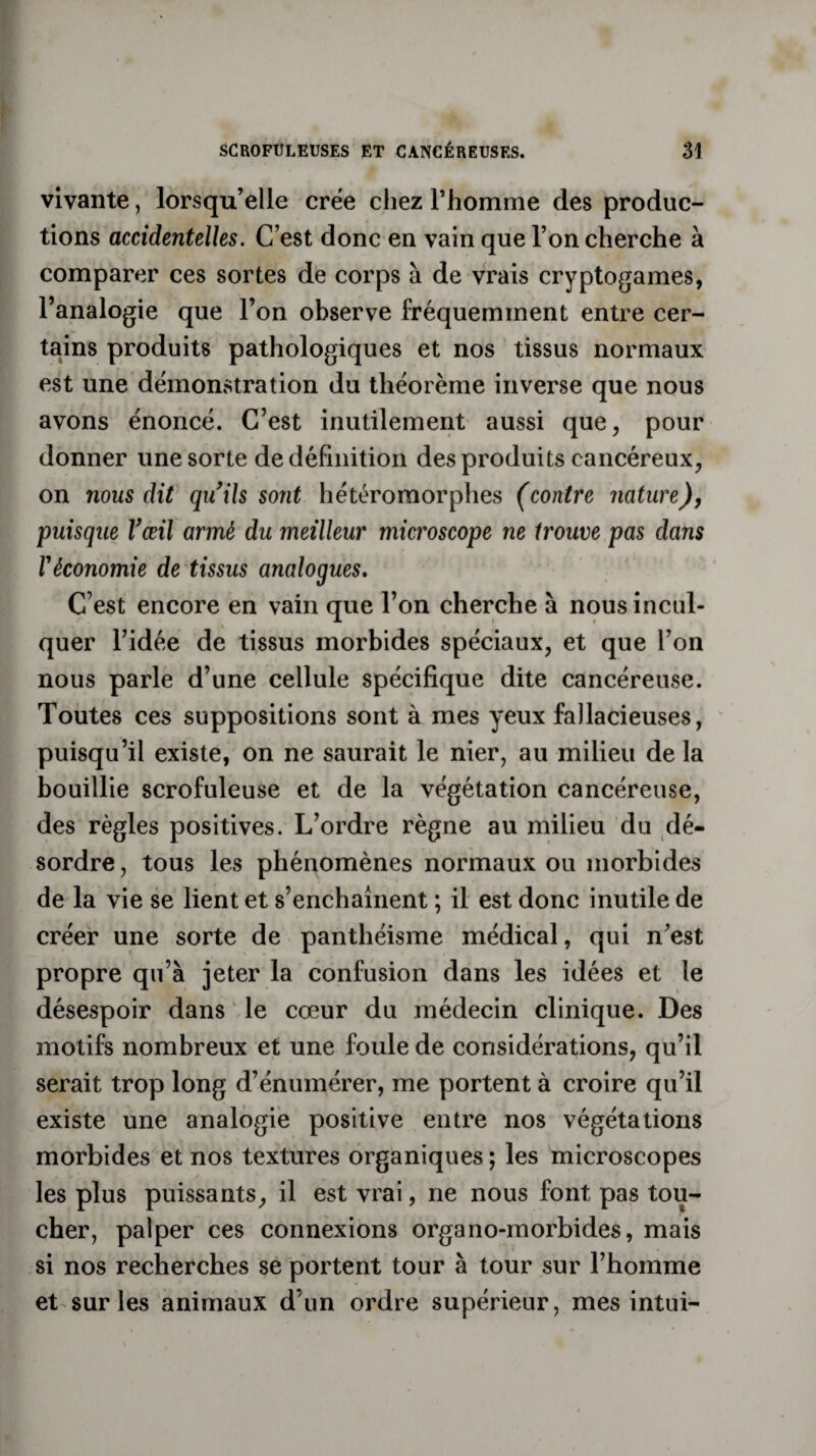 vivante, lorsqu’elle crée chez l’homme des produc¬ tions accidentelles. C’est donc en vain que l’on cherche à comparer ces sortes de corps à de vrais cryptogames, l’analogie que l’on observe fréquemment entre cer¬ tains produits pathologiques et nos tissus normaux est une démonstration du théorème inverse que nous avons énoncé. C’est inutilement aussi que, pour donner une sorte de définition des produits cancéreux, on nous dit qu’ils sont hétérornorphes (contre nature), puisque l’œil armé du meilleur microscope ne trouve pas dans l'économie de tissus analogues. C’est encore en vain que l’on cherche à nous incul¬ quer l’idée de tissus morbides spéciaux, et que l’on nous parle d’une cellule spécifique dite cancéreuse. Toutes ces suppositions sont à mes yeux fallacieuses, puisqu’il existe, on ne saurait le nier, au milieu de la bouillie scrofuleuse et de la végétation cancéreuse, des règles positives. L’ordre règne au milieu du dé¬ sordre , tous les phénomènes normaux ou morbides de la vie se lient et s’enchaînent ; il est donc inutile de créer une sorte de panthéisme médical, qui n’est propre qu’à jeter la confusion dans les idées et le désespoir dans le cœur du médecin clinique. Des motifs nombreux et une foule de considérations, qu’il serait trop long d’énumérer, me portent à croire qu’il existe une analogie positive entre nos végétations morbides et nos textures organiques ; les microscopes les plus puissants, il est vrai, ne nous font pas tou¬ cher, palper ces connexions organo-morbides, mais si nos recherches se portent tour à tour sur l’homme et sur les animaux d’un ordre supérieur, mes intui-