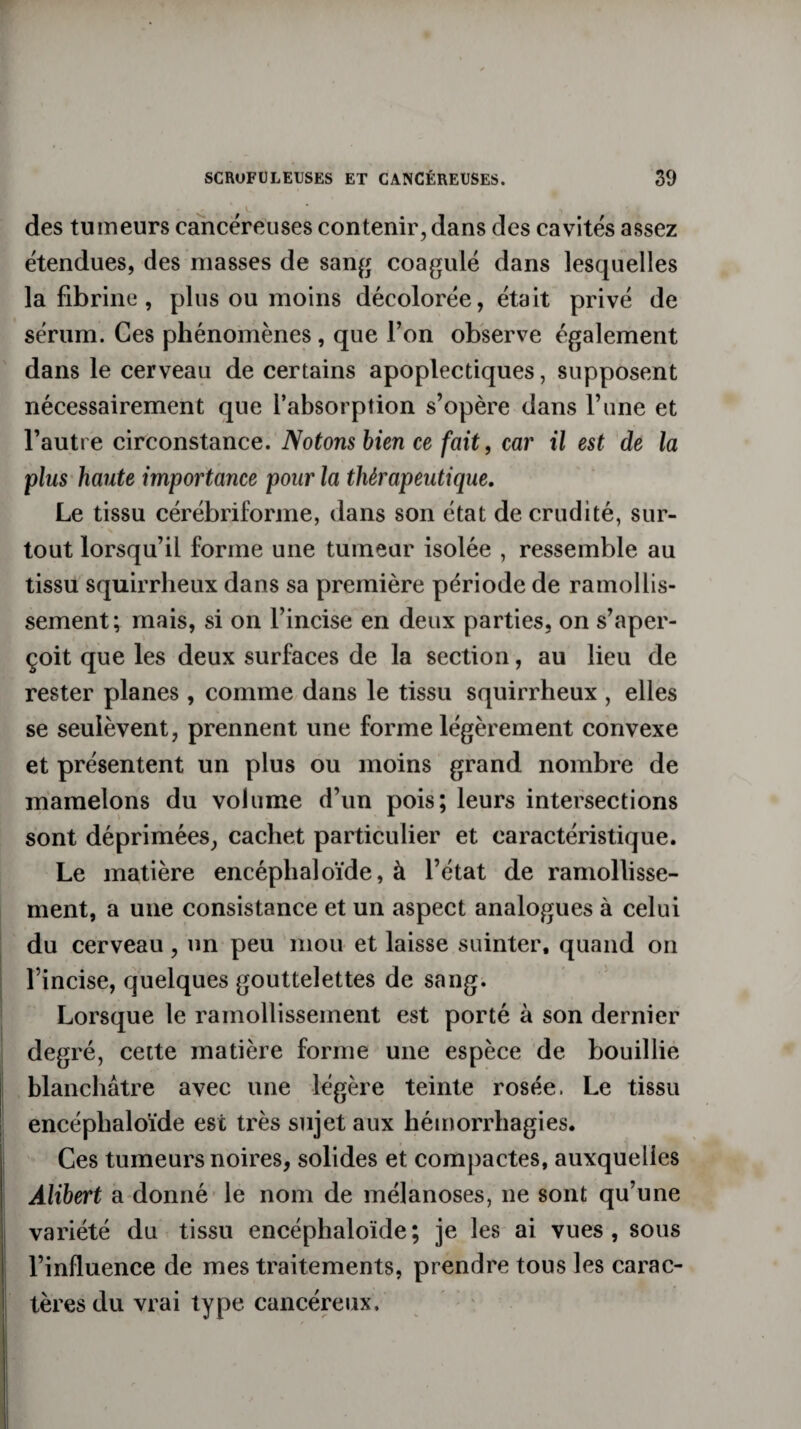 des tumeurs cancéreuses contenir, dans des cavités assez étendues, des niasses de sang coagulé dans lesquelles la fibrine, plus ou moins décolorée, était privé de sérum. Ces phénomènes , que l’on observe également dans le cerveau de certains apoplectiques, supposent nécessairement que l’absorption s’opère dans l’une et l’autre circonstance. Notons bien ce fait, car il est de la plus haute importance pour la thérapeutique. Le tissu cérébriforme, dans son état de crudité, sur- tout lorsqu’il forme une tumeur isolée , ressemble au tissu squirrheux dans sa première période de ramollis¬ sement; mais, si on l’incise en deux parties, on s’aper¬ çoit que les deux surfaces de la section, au lieu de rester planes , comme dans le tissu squirrheux , elles se seuièvent, prennent une forme légèrement convexe et présentent un plus ou moins grand nombre de mamelons du volume d’un pois; leurs intersections sont déprimées, cachet particulier et caractéristique. Le matière encéplialoïde, à l’état de ramollisse¬ ment, a une consistance et un aspect analogues à celui du cerveau, un peu mou et laisse suinter, quand on l’incise, quelques gouttelettes de sang. Lorsque le ramollissement est porté à son dernier degré, cette matière forme une espèce de bouillie blanchâtre avec une légère teinte rosée. Le tissu encéplialoïde est très sujet aux hémorrhagies. Ces tumeurs noires, solides et compactes, auxquelles Àlihert a donné le nom de mélanoses, 11e sont qu’une variété du tissu encéphaloïde; je les ai vues, sous l’influence de mes traitements, prendre tous les carac¬ tères du vrai type cancéreux.