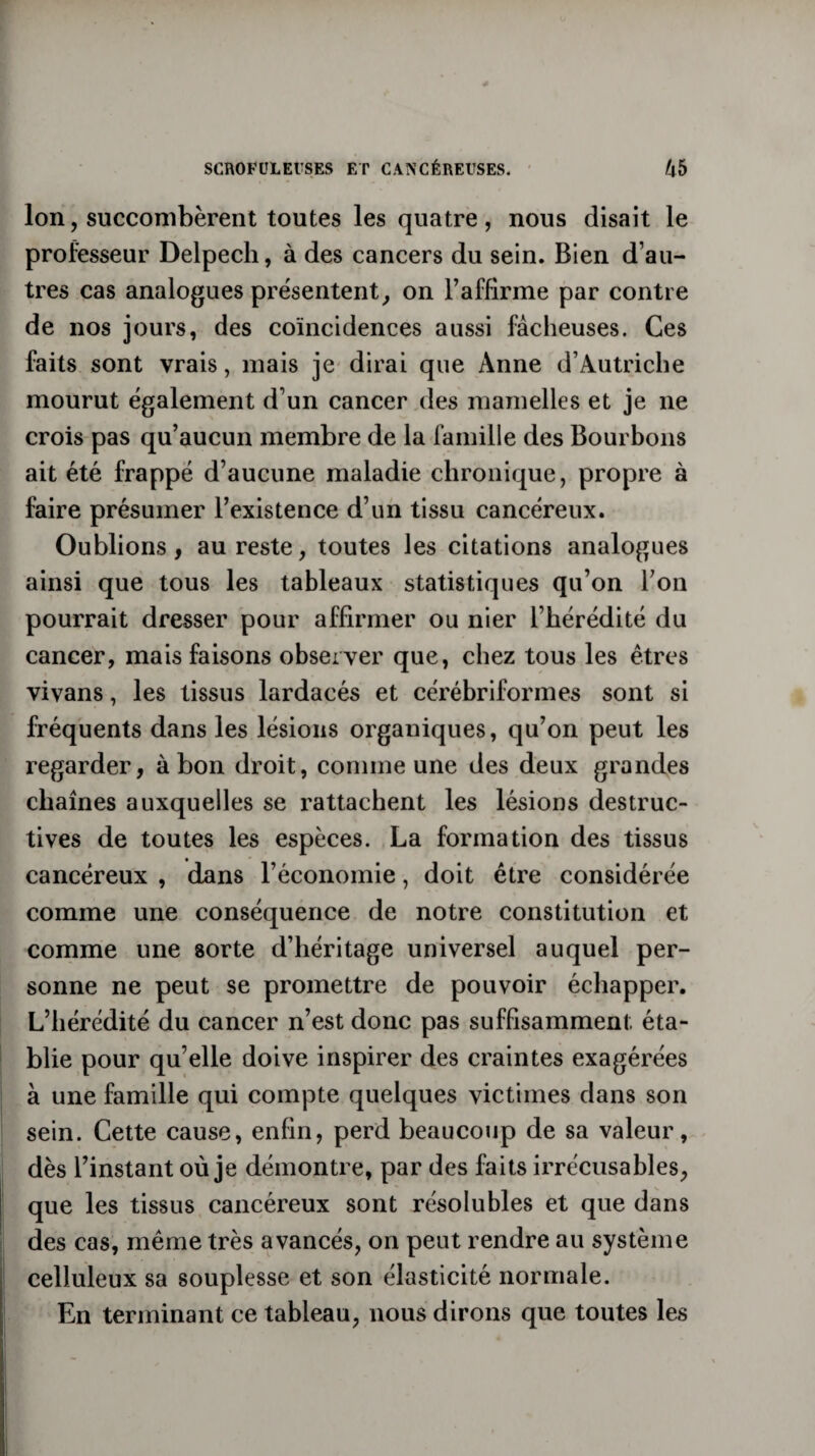 Ion, succombèrent toutes les quatre, nous disait le professeur Delpech, à des cancers du sein. Bien d’au¬ tres cas analogues présentent, on l’affirme par contre de nos jours, des coïncidences aussi fâcheuses. Ces faits sont vrais, mais je dirai que Anne d’Autriche mourut également d’un cancer des mamelles et je ne crois pas qu’aucun membre de la famille des Bourbons ait été frappé d’aucune maladie chronique, propre à faire présumer l’existence d’un tissu cancéreux. Oublions, au reste, toutes les citations analogues ainsi que tous les tableaux statistiques qu’on l’on pourrait dresser pour affirmer ou nier l’hérédité du cancer, mais faisons observer que, chez tous les êtres vivans, les tissus lardacés et cérébriformes sont si fréquents dans les lésions organiques, qu’on peut les regarder, à bon droit, comme une des deux grandes chaînes auxquelles se rattachent les lésions destruc¬ tives de toutes les espèces. La formation des tissus cancéreux , dans l’économie, doit être considérée comme une conséquence de notre constitution et comme une sorte d’héritage universel auquel per¬ sonne ne peut se promettre de pouvoir échapper. L’hérédité du cancer n’est donc pas suffisamment éta¬ blie pour qu’elle doive inspirer des craintes exagérées à une famille qui compte quelques victimes dans son sein. Cette cause, enfin, perd beaucoup de sa valeur, dès l’instant où je démontre, par des faits irrécusables, que les tissus cancéreux sont résolubles et que dans des cas, même très avancés, on peut rendre au système celluleux sa souplesse et son élasticité normale. En terminant ce tableau, nous dirons que toutes les