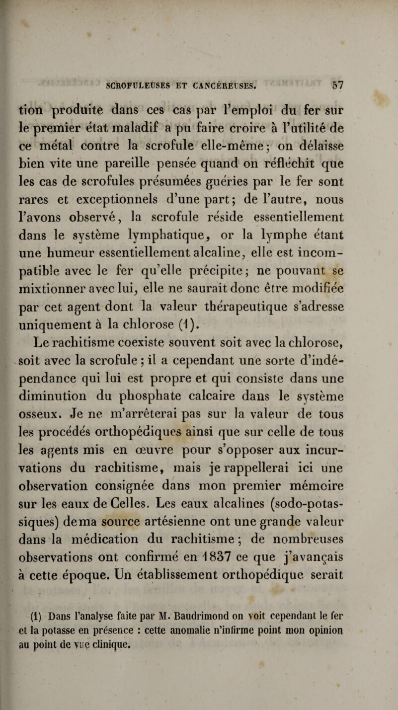 tion produite dans ces cas par l’emploi du fer sur le premier état maladif a pu faire croire à Futilité de ce métal contre la scrofule elle-même; on délaisse bien vite une pareille pensée quand on réfléchit que les cas de scrofules présumées guéries par le fer sont rares et exceptionnels d’une part; de l’autre, nous Favons observé, la scrofule réside essentiellement dans le système lymphatique, or la lymphe étant une humeur essentiellement alcaline, elle est incom¬ patible avec le fer qu’elle précipite; ne pouvant se mixtionner avec lui, elle ne saurait donc être modifiée par cet agent dont la valeur thérapeutique s’adresse uniquement à la chlorose (1). Le rachitisme coexiste souvent soit avec la chlorose, soit avec la scrofule ; il a cependant une sorte d’indé¬ pendance qui lui est propre et qui consiste dans une diminution du phosphate calcaire dans le système osseux. Je ne m’arrêterai pas sur la valeur de tous les procédés orthopédiques ainsi que sur celle de tous les agents mis en œuvre pour s’opposer aux incur¬ vations du rachitisme, mais je rappellerai ici une observation consignée dans mon premier mémoire sur les eaux de Celles. Les eaux alcalines (sodo-potas- siques) de ma source artésienne ont une grande valeur dans la médication du rachitisme ; de nombreuses observations ont confirmé en d 837 ce que j’avançais à cette époque. Un établissement orthopédique serait (1) Dans l’analyse faite par M. Baudrimond on voit cependant le fer et la potasse en présence : cette anomalie n’infirme point mon opinion au point de vue clinique.